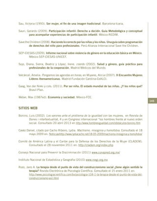 145
Sau, Victoria (1993). Ser mujer, el fin de una imagen tradicional. Barcelona-Icaria.
Sauri, Gerardo (2009). Participación infantil: Derecho a decidir. Guía Metodológica y conceptual
para acompañar experiencias de participación infantil. México-REDIM.
Save the Children (2008). Haciendo lo correcto por las niñas y los niños. Una guía sobre programación
de derechos del niño para profesionales. Perú-Alianza Internacional Save the Children.
SEP-CIESAS (2009). Informe nacional sobre violencia de género en la educación básica en México.
México-SEP-CIESAS-UNICEF.
Sojo, Diana; Sierra, Beatriz y López, Irene. coords (2002). Salud y género, guía práctica para
profesionales de la cooperación. Madrid-Médicos del Mundo.
Valcárcel, Amelia. Pongamos las agendas en horas, en Miyares, Alicia (2007). II Encuentro Mujeres
Líderes Iberoamericanas. Madrid-Fundación Carolina-CeALCI.
Gaag, Van der Nikki y cols. (2011). Por ser niña. El estado mundial de las niñas. ¿Y los niños qué?
Brasil-Plan.
Weber, Max (1987ed). Economía y sociedad. México-FCE.
SITIOS WEB
Bonino, Luis (2002). Los varones ante el problema de la igualdad con las mujeres, en Revista de
Dones i intertextualitat, 4 y en Congreso internacional “los hombres frente al nuevo orden
social. Consultado 20 abril 2013 en http://www.hombresigualdad.com/obstaculos-bonino.htm
Caséz Daniel, citado por Cacho Ribeiro, Lydia. Machismo, misoginia y homofobia. Consultado el 18
mayo 2009 en: Noticiashttp://www.lydiacacho.net/18-05-2009/machismo-misoginia-y-homofobia/
Comité de América Latina y el Caribe para la Defensa de los Derechos de la Mujer (CLADEM).
Consultado el 28 noviembre 2011 en: http://cladem.org/index.php
Consejo Nacional para Prevenir la Discriminación (2011) www.conapred.org.mx/
Instituto Nacional de Estadística y Geografía (2010) www.inegi.org.mx
Rozo, Jairo A. La terapia desde el punto de vista del construccionismo social ¿tiene algún sentido la
terapia? Revista Electrónica de Psicología Científica. Consultado el 15 enero 2011 en:
	 http://www.psicologiacientifica.com/bv/psicologia-104-1-la-terapia-desde-el-punto-de-vista-del-
construccionismo-soci.html
 