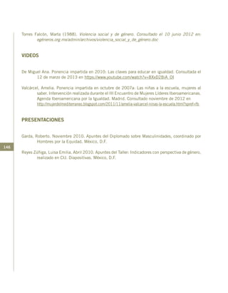 146
Torres Falcón, Marta (1988). Violencia social y de género. Consultado el 10 junio 2012 en:
egéneros.org.mx/admin/archivos/violencia_social_y_de_género.doc
VIDEOS
De Miguel Ana. Ponencia impartida en 2010: Las claves para educar en igualdad. Consultada el
12 de marzo de 2013 en https://www.youtube.com/watch?v=BXxD2BiA_OI
Valcárcel, Amelia. Ponencia impartida en octubre de 2007a: Las niñas a la escuela, mujeres al
saber. Intervención realizada durante el III Encuentro de Mujeres Líderes Iberoamericanas.
Agenda Iberoamericana por la Igualdad. Madrid. Consultado noviembre de 2012 en
	 http://mujerdelmediterraneo.blogspot.com/2011/11/amelia-valcarcel-ninas-la-escuela.html?spref=fb
PRESENTACIONES
Garda, Roberto. Noviembre 2010. Apuntes del Diplomado sobre Masculinidades, coordinado por
Hombres por la Equidad. México, D.F.
Reyes Zúñiga, Luisa Emilia. Abril 2010. Apuntes del Taller: Indicadores con perspectiva de género,
realizado en CIJ. Diapositivas. México, D.F.
 