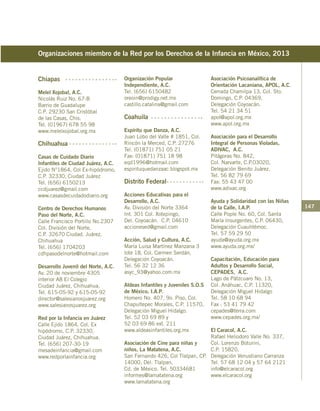 147
Chiapas
Melel Xojobal, A.C.
Nicolás Ruiz No. 67-B
Barrio de Guadalupe
C.P. 29230 San Cristóbal
de las Casas, Chis.
Tel. (01967) 678 55 98
www.melelxojobal.org.mx
Chihuahua
Casas de Cuidado Diario
Infantiles de Ciudad Juárez, A.C.
Ejido N°1864, Col Ex-hipódromo,
C.P. 32330, Ciudad Juárez
Tel. (656) 6150213
ccdjuarez@gmail.com
www.casasdecuidadodiario.org
Centro de Derechos Humanos
Paso del Norte, A.C.
Calle Francisco Portillo No.2307
Col. División del Norte,
C.P. 32670 Ciudad. Juárez,
Chihuahua
Tel. (656) 1704203
cdhpasodelnorte@hotmail.com
Desarrollo Juvenil del Norte, A.C.
Av. 20 de noviembre 4305
interior A8 El Colegio
Ciudad Juárez, Chihuahua,
Tel. 615-05-92 y 615-05-92
director@salesianosjuarez.org
www.salesianosjuarez.org
Red por la Infancia en Juárez
Calle Ejido 1864, Col. Ex
hipódromo, C.P. 32330,
Ciudad Juárez, Chihuahua.
Tel. (656) 207-30-19
mesadeinfancia@gmail.com
www.redporlainfancia.org
Organizaciones miembro de la Red por los Derechos de la Infancia en México, 2013
Organización Popular
Independiente, A.C.
Tel. (656) 6150482
oreoin@prodigy.net.mx
castillo.catalina@gmail.com
Coahuila
Espíritu que Danza, A.C.
Juan Lobo del Valle # 1851, Col.
Rincón la Merced, C.P. 27276
Tel. (01871) 751 05 21
Fax: (01871) 751 18 98
eqd1996@hotmail.com
espirituquedanzaac.blogspot.mx
Distrito Federal
Acciones Educativas para el
Desarrollo, A.C.
Av. División del Norte 3364
Int. 301 Col. Xotepingo,
Del. Coyoacán. C.P. 04610
accionesed@gmail.com
Acción, Salud y Cultura, A.C.
María Luisa Martínez Manzana 3
lote 18, Col. Carmen Serdán,
Delegación Coyoacán.
Tel. 56 32 12 36
asyc_93@yahoo.com.mx
Aldeas Infantiles y Juveniles S.O.S
de México, I.A.P.
Homero No. 407, 9o. Piso, Col.
Chapultepec Morales, C.P. 11570,
Delegación Miguel Hidalgo.
Tel. 52 03 69 89 y
52 03 69 86 ext. 211
www.aldeasinfantiles.org.mx
Asociación de Cine para niñas y
niños, La Matatena, A.C.
San Fernando 426, Col Tlalpan, CP.
14000, Del. Tlalpan,
Cd. de México. Tel. 50334681
informes@lamatatena.org
www.lamatatena.org
Asociación Psicoanalítica de
Orientación Lacaniana, APOL, A.C.
Cerrada Chamilpa 13, Col. Sto.
Domingo, C.P. 04369,
Delegación Coyoacán.
Tel. 54 21 34 51
apol@apol.org.mx
www.apol.org.mx
Asociación para el Desarrollo
Integral de Personas Violadas,
ADIVAC, A.C.
Pitágoras No. 842,
Col. Narvarte, C.P.03020,
Delegación Benito Juárez.
Tel. 56 82 79 69
Fax: 55 43 47 00
www.adivac.org
Ayuda y Solidaridad con las Niñas
de la Calle, I.A.P.
Calle Pople No. 60, Col. Santa
María Insurgentes, C.P. 06430,
Delegación Cuauhtémoc.
Tel. 57 59 29 50
ayuda@ayuda.org.mx
www.ayuda.org.mx/
Capacitación, Educación para
Adultos y Desarrollo Social,
CEPADES, A.C.
Lago de Pátzcuaro No. 13,
Col. Anáhuac, C.P. 11320,
Delegación Miguel Hidalgo
Tel. 58 10 68 94
Fax : 53 41 79 42
cepades@terra.com
www.cepades.org.mx/
El Caracol, A.C.
Rafael Heliodoro Valle No. 337,
Col. Lorenzo Boturini,
C.P. 15820,
Delegación Venustiano Carranza
Tel. 57 68 12 04 y 57 64 2121
info@elcaracol.org
www.elcaracol.org
 