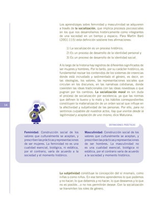 14
Los aprendizajes sobre feminidad y masculinidad se adquieren
a través de la socialización, que implica procesos psicosociales
en los que nos desarrollamos históricamente como integrantes
de una sociedad en un tiempo y espacio. Para Martín Baró
(2001:115) esta definición sostiene tres afirmaciones:
1) La socialización es un proceso histórico;
2) Es un proceso de desarrollo de la identidad personal y
3) Es un proceso de desarrollo de la identidad social.
A lo largo de la historia hay registros de diferentes significados de
ser mujeres y hombres. Por lo tanto, por su carácter histórico, es
fundamental revisar los contenidos de los sistemas de creencias
donde está incrustado y sedimentado el género, es decir, en
las ideologías, los valores, las representaciones sociales que
circulan en los discursos, en las narrativas cotidianas, donde
coexisten las ideas tradicionales con las ideas novedosas o que
pugnan por los cambios. La socialización moral es sin duda
el proceso de socialización por excelencia, ya que las normas
que definen lo bueno y lo malo y los hábitos correspondientes
constituyen la materialización de un orden social que influye en
la afectividad y subjetividad de las personas. Por ello, para no
sentirnos culpables de nuestros actos, hay que vivirlos desde la
legitimidad y aceptación de uno mismo, dice Maturana.
DEFINICIONES PRÁCTICAS
Feminidad: Construcción social de los
valores que culturalmente se aceptan, y
prescribenlasprácticasyrepresentaciones
de ser mujeres. La feminidad no es una
cualidad esencial, biológica, ni estática,
por el contrario, varía de acuerdo a la
sociedad y el momento histórico.
Masculinidad: Construcción social de los
valores que culturalmente se aceptan, y
prescribenlasprácticasyrepresentaciones
de ser hombres. La masculinidad no
es una cualidad esencial, biológica ni
estática, por el contrario varía de acuerdo
a la sociedad y momento histórico.
La subjetividad constituye la concepción del sí misma/o, como
niñas o como niños. En ese terreno aprendemos lo que podemos
y no hacer; lo que debemos y no hacer; lo que deseamos y lo que
no es posible…o no nos permitirán desear. Con la socialización
se transmiten los roles de género.
 