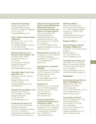 149
Internado San Juan Bosco
Cayetano Andrade No. 30
Col. Santa Martha Acatitla,
C.P.09510, Delegación Iztapalapa
Tel. 57 32 21 73
internadosjb@hotmail.com
Jardín de Niños y Estancia Infantil
“Makarenko”
Montes Sur 113 – A No. 2275,
Col. Juventino Rosas
C.P. 08700, Delegación Iztacalco
Tel. 56 49 85 18 25
direccionmakarenko@gmail.com
Movimiento Educativo por el
Bienestar Infantil “Abejitas”, A.C.
Av. Bosques Esq. Álamos
Manzana. 299 Lote. 4,
C.P. 14738,
Col. Bosques del Pedregal,
Delegación Coyoacán
Tel. 56 30 75 75
infantilabejitas@hotmail.com
Patronato de Apoyo Social “Casa
Hogar PAS”, A.C.
Yácatas No. 418, Col. Narvarte
C.P. 03810,
Delegación Benito Juárez
Tel. 55 23 66 40
casahogarpas@prodigy.net.mx
www.pas.org.mx
Patronato Francisco Méndez, I.A.P.
Plaza San Jacinto No.18
Col. San Ángel, C.P. 01000,
Delegación Coyoacán
Tel. 56 16 05 99
pfmiap1@prodigy.net.mx
El Poder del Consumidor, A.C.
Juárez 67-4 Col. Santa Úrsula
Coapa, Del. Coyoacán,
C.P. 04650, Delegación Coyoacán
Tel. y Fax: 53 38 45 87
elpoderdelconsumidor@gmail.com
www.elpoderdelconsumidor.org
Programa de Investigación sobre
Infancia- Universidad Autónoma
Metropolitana-Xochimilco
Centro de Documentación sobre
Infancia “Dr. Joaquín Cravioto”
Edificio A, Ala Norte, PB.
Universidad Autónoma
Metropolitana-Xochimilco,
Calzada del Hueso No. 1100
Col. Villa Quietud, C.P. 04960,
Del. Coyoacán,
Tel. 54 83 70 80 Ext. 3238
programainfancia@correo.xoc.uam.mx
www.uam.mx/cdi/
Programa Niños de la Calle, A.C.
Dr. Erazo No. 122, Col. Doctores,
C.P. 06720, Delegación
Cuauhtémoc. Tel. 55 88 03 29
ninoscalle@yahoo.com
www.pnc.mx
Red Democracia y Sexualidad,
DEMYSEX
Av. Coyoacán No.1878 Despacho
707 Col. Del Valle, C.P. 03100,
Delegación Benito Juárez
Tel. 55 24 94 96
vinculación@demysex.org.mx
www.demysex.org.mx/
Shottama, A.C.
Fresnos No. 53, Col. San Ángel
Inn, C.P. 01060, Delegación
Coyoacán. Tels. 55 50 76 69
Fax: 55 50 18 25
lillian@shottama.org
www.shottama.org
Unidad de Capacitación e
Investigación Educativa para la
Participación, UCIEP
Av. Universidad No. 2014, Edif.
Paraguay A-3. U.H. Integración
Latinoamericana, Col. Copilco
Universidad, Del. Coyoacán
Tels. 56 58 58 33
ucipe_ac@hotmail.com
World Vision México
Bahía de Todos los Santos
No. 162 Col. Verónica Anzures,
C.P. 11300, Delegación Miguel
Hidalgo. Tel. 15 00 22 00 y
15 00 22 82
www.worldvisionmexico.org.mx
www.visionmundial.org.mx/
Estado de México
Centro de Estudios y Atención
Psicológica, CEAPAC, A.C.
Capulín No. 1 Col. Hank González,
Ecatepec,
Estado de México
Tel. y Fax: 55 69 96 61
teniza_alma@hotmail.com
Una Semilla para el futuro, A.C.
Calle 28 # 73 , Col. Estado de
México, Ciudad Netzahualcóyotl,
C.P. 57210, Estado de México
Tel. 57 43 88 91
semilla_futuro@yahoo.com.mx
unasemillaparaelfuturo.blogspot.mx
Guanajuato
Confederación Nacional Niños de
México, CONANIMAC, A.C.
Campeche No. 2001, Col.
Chapalita, C.P. 37340
León, Guanajuato.
Tel. (01 477) 748 84 56 / 59 o 55
conanimac@hotmail.com
www.conanimac.org.mx
Proyecto Niños Don Bosco
San Juan Crisóstomo No. 1102
Hacienda Santa Rosa
Plan de Ayala, C.P. 37490,
León, Guanajuato.
Tel. (01477) 748 84 56 Fax:
(01477) 748 84 59
copagonzalez69@hotmail.com
www.ninosdonbosco.org/
 