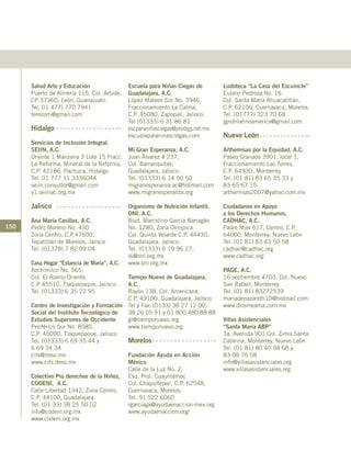 150
Salud Arte y Educación
Puerto de Almería 115, Col. Arbide,
CP 37360, León, Guanajuato.
Tel. 01 477) 770 7941
terezorri@gmail.com
Hidalgo
Servicios de Inclusión Integral,
SEIIN, A.C.
Oriente 1 Manzana 3 Lote 15 Fracc.
La Reforma, Mineral de la Reforma,
C.P. 42186, Pachuca, Hidalgo
Tel. 01 777 11 3336044
seiin.consultor@gmail.com
v1.seiinac.org.mx
Jalisco
Ana María Casillas, A.C.
Pedro Moreno No. 430
Zona Centro, C.P.47600,
Tepatitlán de Morelos, Jalisco
Tel. (01378) 7 82 09 04
Casa Hogar “Estancia de María”, A.C.
Xochimilco No. 565,
Col. El Álamo Oriente,
C.P 45510, Tlaquepaque, Jalisco.
Tel. (01333) 6 35 22 95
Centro de Investigación y Formación
Social del Instituto Tecnológico de
Estudios Superiores de Occidente
Periférico Sur No. 8585,
C.P. 45090, Tlaquepaque, Jalisco
Tel. (01333) 6 69 35 44 y
6 69 34 34
cifs@iteso.mx
www.cifs.iteso.mx
Colectivo Pro derechos de la Niñez,
CODENI, A.C.
Calle Libertad 1342, Zona Centro,
C.P. 44100, Guadalajara.
Tel. (01 33) 38 25 50 02
info@codeni.org.mx
www.codeni.org.mx
Escuela para Niñas Ciegas de
Guadalajara, A.C.
López Mateos Sur No. 3946,
Fraccionamiento La Calma,
C.P. 45080, Zapopan, Jalisco.
Tel (01333) 6 31 86 81
escparaniñasciegas@prodigy.net.mx
escuelaparaninasciegas.com
Mi Gran Esperanza, A.C.
Juan Álvarez # 237,
Col. Barranquitas,
Guadalajara, Jalisco.
Tel. (01333) 6 14 50 50
migranesperanza.ac@hotmail.com
www.migranesperanza.org
Organismo de Nutrición Infantil,
ONI, A.C.
Blvd. Marcelino García Barragán
No. 1280, Zona Olímpica
Col. Quinta Velarde C.P. 44430,
Guadalajara, Jalisco.
Tel. (01333) 6 19 96 27,
di@oni.org.mx
www.oni.org.mx
Tiempo Nuevo de Guadalajara,
A.C.
Rayón 138, Col. Americana,
C.P. 49100, Guadalajara, Jalisco.
Tel y Fax: (0133) 38 27 12 00,
38 26 05 91 y 01 800 480 88 88
gl@tiemponuevo.org
www.tiemponuevo.org
Morelos
Fundación Ayuda en Acción
México
Calle de la Luz No. 2,
Esq. Prol. Cuauhtémoc
Col. Chapultepec, C.P. 62548,
Cuernavaca, Morelos.
Tel. 91 522 6060
rgarciaga@ayudaenaccion-mex.org
www.ayudaenaccion.org/
Ludoteca “La Casa del Escuincle”
Eulalio Pedroza No. 16
Col. Santa María Ahuacatitlán,
C.P. 62100, Cuernavaca, Morelos.
Tel. (01777) 323 70 68
jgndnlatinoamerica@gmail.com
Nuevo León
Arthemisas por la Equidad, A.C.
Paseo Granada 3901, local 1,
Fraccionamiento Las Torres,
C.P. 64930, Monterrey
Tel. (01 81) 83 65 35 33 y
83 65 67 15
arthemisas2007@yahoo.com.mx
Ciudadanos en Apoyo
a los Derechos Humanos,
CADHAC, A.C.
Padre Mier 617, Centro, C.P.
64000, Monterrey, Nuevo León
Tel. (01 81) 83 43 50 58
cadhac@cadhac.org
www.cadhac.org
PAGE, A.C.	
16 septiembre 4703, Col. Nuevo
San Rafael, Monterrey
Tel. (01 81) 83272539
mariadenazareth10@hotmail.com
www.diosmeama.com.mx
Villas Asistenciales
“Santa María ABP”
3a. Avenida 901 Col. Zimix Santa
Catarina, Monterrey, Nuevo León
Tel. (01 81) 80 40 94 68 y
83 08 76 58
info@villasasistenciales.org
www.villasasistenciales.org
 