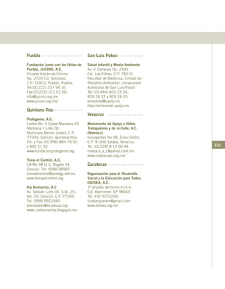 151
Puebla
Fundación Junto con los Niños de
Puebla, JUCONI, A.C.
Privada Volcán de Colima
No. 2720 Col. Volcanes,
C.P. 72410, Puebla, Puebla.
Tel.(01222) 237 94 16
Fax:(01222) 211 01 60
info@juconi.org.mx
www.juconi.org.mx/
Quintana Roo
Protégeme, A.C.
Liebre No. 5 Súper Manzana 20
Manzana 7 Lote 28,
Municipio Benito Juárez, C.P.
77500, Cancún, Quintana Roo.
Tel. y Fax: (01998) 884 78 92
y 892 31 32
www.fundacionprotegeme.org
Toma el Control, A.C.
18 Mz 98 Lt 2, Región 91,
Cancún. Tel. (998) 98987
tomaelcontrol@prodigy.net.mx
www.tomaelcontrol.org
Vía Humanita, A.C
Av. Tankah, Lote 30, S.M. 25.,
Mz. 20, Cancún. C.P. 77509,
Tel. (998) 8921440
arenobales@ecpatusa.org
www. viahumanita.blogspot.mx
San Luis Potosí
Salud Infantil y Medio Ambiente
Av. V. Carranza No. 2405
Col. Los Filtros, C.P. 78210
Facultad de Medicina, Unidad de
Pediatría Ambiental, Universidad
Autónoma de San Luis Potosí
Tel. (01444) 826 23 54,
826 24 37 y 826 24 35
ambienta@uaslp.mx
http://ambiental.uaslp.mx
Veracruz
Movimiento de Apoyo a Niños
Trabajadores y de la Calle, A.C.
(Matraca)
Insurgentes No.58, Zona Centro,
C.P. 91000 Xalapa, Veracruz.
Tel. (01228) 8 17 00 44
matraca_a_c@yahoo.com.mx
www.matracaac.org.mx/
Zacatecas
Organización para el Desarrollo
Social y la Educación para Todos,
ODISEA, A.C.
3ª privada del Grillo 413-4,
Col. Bancomer. CP 98040
Tel. 492 9255204
luisbarqueram@gmail.com
www.odisea.org.mx
 
