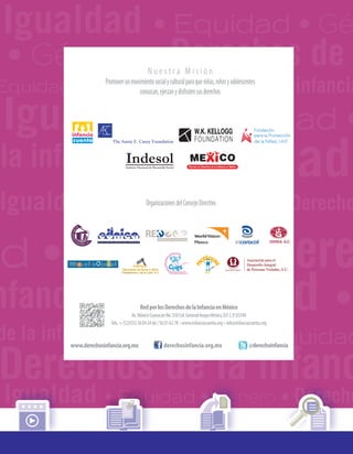 Igualdad • Equidad • Gé
la infancia
•Igualdad • Equidad
•Igualdad
Derechos de la infanc
•Igualdad •
ad • Género • Dere
Equidad • Género • Derechos de la infancia
Igualdad • Equidad • Género • Derecho
de la infancia
Igualdad • Equidad • Género • Derecho
• Género • Derechos de
nfancia
Igualdad • Equidad •
RedporlosDerechosdelaInfanciaenMéxico
Av.MéxicoCoyoacánNo.350Col.GeneralAnayaMéxico,D.F.C.P.03340
Tels.+(52)(55)56042466/56016278 •www.infanciacuenta.org• info@infanciacuenta.org
OrganizacionesdelConsejoDirectivo
www.derechosinfancia.org.mx
N u e s t r a M i s i ó n
Promoverunmovimientosocialyculturalparaqueniñas,niñosyadolescentes
conozcan,ejerzanydisfrutensusderechos
derechosinfancia.org.mx @derechoinfancia
 