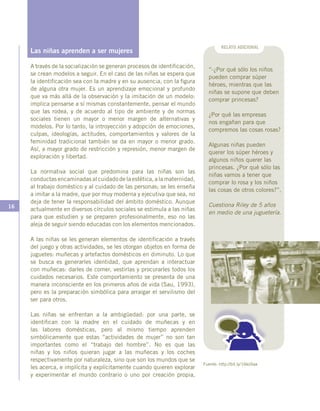 16
RELATO ADICIONAL
“-¿Por qué sólo los niños
pueden comprar súper
héroes, mientras que las
niñas se supone que deben
comprar princesas?
¿Por qué las empresas
nos engañan para que
compremos las cosas rosas?
Algunas niñas pueden
querer los súper héroes y
algunos niños querer las
princesas. ¿Por qué sólo las
niñas vamos a tener que
comprar lo rosa y los niños
las cosas de otros colores?”.
Cuestiona Riley de 5 años
en medio de una juguetería.
Fuente: http://bit.ly/16koSaa
Las niñas aprenden a ser mujeres
A través de la socialización se generan procesos de identificación,
se crean modelos a seguir. En el caso de las niñas se espera que
la identificación sea con la madre y en su ausencia, con la figura
de alguna otra mujer. Es un aprendizaje emocional y profundo
que va más allá de la observación y la imitación de un modelo:
implica pensarse a sí mismas constantemente, pensar el mundo
que las rodea, y de acuerdo al tipo de ambiente y de normas
sociales tienen un mayor o menor margen de alternativas y
modelos. Por lo tanto, la introyección y adopción de emociones,
culpas, ideologías, actitudes, comportamientos y valores de la
feminidad tradicional también se da en mayor o menor grado.
Así, a mayor grado de restricción y represión, menor margen de
exploración y libertad.
La normativa social que predomina para las niñas son las
conductas encaminadas al cuidado de la estética, a la maternidad,
al trabajo doméstico y al cuidado de las personas; se les enseña
a imitar a la madre, que por muy moderna y ejecutiva que sea, no
deja de tener la responsabilidad del ámbito doméstico. Aunque
actualmente en diversos círculos sociales se estimula a las niñas
para que estudien y se preparen profesionalmente, eso no las
aleja de seguir siendo educadas con los elementos mencionados.
A las niñas se les generan elementos de identificación a través
del juego y otras actividades, se les otorgan objetos en forma de
juguetes: muñecas y artefactos domésticos en diminuto. Lo que
se busca es generarles identidad, que aprendan a interactuar
con muñecas: darles de comer, vestirlas y procurarles todos los
cuidados necesarios. Este comportamiento se presenta de una
manera inconsciente en los primeros años de vida (Sau, 1993),
pero es la preparación simbólica para arraigar el servilismo del
ser para otros.
Las niñas se enfrentan a la ambigüedad: por una parte, se
identifican con la madre en el cuidado de muñecas y en
las labores domésticas, pero al mismo tiempo aprenden
simbólicamente que estas “actividades de mujer” no son tan
importantes como el “trabajo del hombre”. No es que las
niñas y los niños quieran jugar a las muñecas y los coches
respectivamente por naturaleza, sino que son los mundos que se
les acerca, e implícita y explícitamente cuando quieren explorar
y experimentar el mundo contrario o uno por creación propia,
 