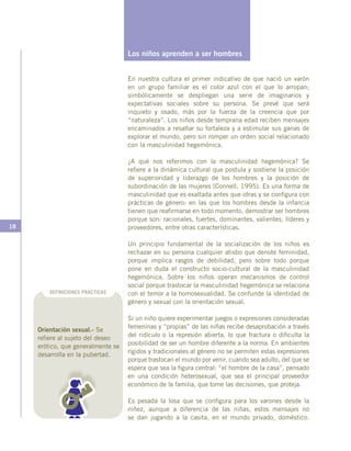 18
Los niños aprenden a ser hombres
En nuestra cultura el primer indicativo de que nació un varón
en un grupo familiar es el color azul con el que lo arropan;
simbólicamente se despliegan una serie de imaginarios y
expectativas sociales sobre su persona. Se prevé que será
inquieto y osado, más por la fuerza de la creencia que por
“naturaleza”. Los niños desde temprana edad reciben mensajes
encaminados a resaltar su fortaleza y a estimular sus ganas de
explorar el mundo, pero sin romper un orden social relacionado
con la masculinidad hegemónica.
¿A qué nos referimos con la masculinidad hegemónica? Se
refiere a la dinámica cultural que postula y sostiene la posición
de superioridad y liderazgo de los hombres y la posición de
subordinación de las mujeres (Connell, 1995). Es una forma de
masculinidad que es exaltada antes que otras y se configura con
prácticas de género: en las que los hombres desde la infancia
tienen que reafirmarse en todo momento, demostrar ser hombres
porque son: racionales, fuertes, dominantes, valientes, líderes y
proveedores, entre otras características.
Un principio fundamental de la socialización de los niños es
rechazar en su persona cualquier atisbo que denote feminidad,
porque implica rasgos de debilidad, pero sobre todo porque
pone en duda el constructo socio-cultural de la masculinidad
hegemónica. Sobre los niños operan mecanismos de control
social porque trastocar la masculinidad hegemónica se relaciona
con el temor a la homosexualidad. Se confunde la identidad de
género y sexual con la orientación sexual.
Si un niño quiere experimentar juegos o expresiones consideradas
femeninas y “propias” de las niñas recibe desaprobación a través
del ridículo o la represión abierta, lo que fractura o dificulta la
posibilidad de ser un hombre diferente a la norma. En ambientes
rígidos y tradicionales al género no se permiten estas expresiones
porque trastocan el mundo por venir, cuando sea adulto, del que se
espera que sea la figura central: “el hombre de la casa”, pensado
en una condición heterosexual, que sea el principal proveedor
económico de la familia, que tome las decisiones, que proteja.
Es pesada la losa que se configura para los varones desde la
niñez, aunque a diferencia de las niñas, estos mensajes no
se dan jugando a la casita, en el mundo privado, doméstico.
DEFINICIONES PRÁCTICAS
Orientación sexual.- Se
refiere al sujeto del deseo
erótico, que generalmente se
desarrolla en la pubertad.
 