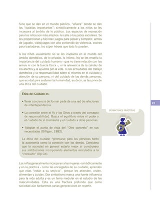 19
Sino que se dan en el mundo público, “afuera” donde se dan
las “batallas importantes”; simbólicamente a los niños se les
incorpora al ámbito de lo público. Los espacios de recreación
para los niños son más amplios: la calle o los patios escolares. Se
les proporcionan y facilitan juegos para pelear y competir: armas
de juguete, videojuegos con alto contenido de violencia, coches
para trasladarse, los súper héroes que todo lo pueden.
A los niños usualmente no se les involucra en el mundo del
ámbito doméstico, de lo privado, lo íntimo. No se les enseña la
importancia del cuidado humano - que no tiene relación con las
armas ni con la fuerza física -, ni la relevancia de la calidez de
los afectos y la apuesta por la vida, ni las actividades del trabajo
doméstico y la responsabilidad sobre sí mismos en el cuidado y
atención de su persona, ni del cuidado de las demás personas,
que es vital para sostener la humanidad, es decir, se les priva de
una ética del cuidado.
Ética del Cuidado es:
• Tener conciencia de formar parte de una red de relaciones
de interdependencia.
• La conexión entre el Yo y los Otros a través del concepto
de responsabilidad. Busca el equilibrio entre el poder y
el cuidado de sí mismas/os y el cuidado a otras personas.
• Adoptar el punto de vista del “Otro concreto” en sus
necesidades (Gilligan, 1982).
La ética del cuidado “promueve para las personas tanto
la autonomía como la conexión con los demás. Considera
que la sociedad en general estaría mejor si construyera
sus instituciones incorporando elementos vinculados a la
“conexión” (Op Cit).
DEFINICIONES PRÁCTICAS
Los niños generalmente incorporan a las mujeres - simbólicamente
y en la práctica - como las encargadas de su cuidado; aprenden
que ellas “están a su servicio”, porque les atienden, visten,
alimentan y cuidan. Ese simbolismo marca una fuerte influencia
para la vida adulta y es un tema medular en el estudio de las
masculinidades. Esta es una fractura profunda que como
sociedad aún tardaremos varias generaciones en revertir.
 