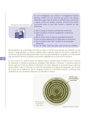 20
Otro dispositivo de control sobre los niños se ejerce en la forma de resolver los conflictos. Se les
induce o exige ponderar su fuerza y valentía sobre cualquier resquicio de temor o angustia. Es
común que las personas adultas estimulen a los niños para defenderse con golpes, sin dimensionar
que esa presión fomenta y fortalece una fuente inagotable en la cultura de la violencia.
Lo que inicia en la infancia como una defensa propia, transita hacia la ofensiva con el cálculo
de imponerse y someter a quienes se consideran más débiles o inferiores. Y ¿quiénes están en
primer lugar en la lista de débiles e inferiores? Las niñas. Después se acumulan otros sujetos de
sometimiento: niñas y niños por su condición de pobreza, por alguna discapacidad, por el color
de la piel, por la apariencia, por su lenguaje corporal y la orientación sexual, o cualquier otra
característica que consideren diferente y no deseable e inferior.
INFORMACIÓN COMPLEMENTARIA
En una investigación que realizó el nicaragüense Osvaldo
Montoya (1998: 43) con hombres que ejercen de manera
sistemática algún tipo de control y maltrato físico, emocional
o sexual contra sus parejas mujeres, encontró seis temas
recurrentes sobre lo que ellos buscan y esperan de sus
relaciones:
a) Que la pareja lo atienda (servidumbre femenina).
b) Que la pareja lo entienda (resignación y tolerancia
femenina).
c) Ser él quien dirija la relación (pasividad femenina).
d) Que la pareja dependa de él (dependencia femenina).
e) Que la pareja le sea “fiel” (control de la sexualidad
femenina).
f) Que “le tenga” hijos (fecundar como prueba de virilidad).
Núcleo duro
de la identidad
masculina
Elementos de
la identidad
alternativa
Basado en Bonino, 2002
 