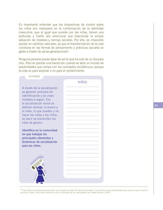21
A través de la socialización
se generan procesos de
identificación y se crean
modelos a seguir. Con
la socialización moral se
definen normas, lo bueno y
lo malo, lo que pueden y no
hacer las niñas y los niños,
es decir se transmiten los
roles de género.
Identifica en la comunidad
en que trabajas los
principales elementos y
dinámicas de socialización
para los niños.
3 Para hablar de cambios generacionales la sociología considera 30 años en promedio. Y los estudios de las mentalidades dan cuenta de que la historia
se mide en siglos. Para mayor referencia sobre los estudios de las mentalidades ver: Robert Darnton (1987).
NIÑOS
ACTIVIDAD
Es importante entender que los dispositivos de control sobre
los niños son medulares en la conformación de la identidad
masculina, que al igual que sucede con las niñas, tienen una
profunda y fuerte raíz emocional que trasciende la simple
adopción de modelos y normas sociales. Por ello, es imposible
pensar en cambios radicales, ya que la transformación de la vida
cotidiana en las formas de pensamiento y prácticas sociales se
gesta a través de varias generaciones3.
Ninguna persona puede dejar de ser lo que ha sido de un día para
otro. Pero es posible una transición cuando se abre un mundo de
posibilidades que rompa con los conceptos dicotómicos; porque
la vida es para explorar y no para el sometimiento.
 