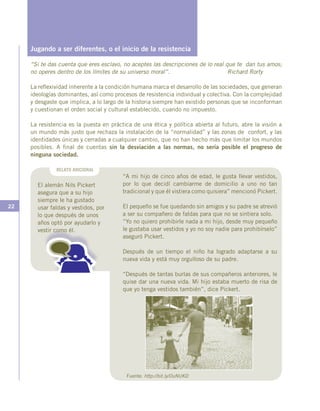 22
Jugando a ser diferentes, o el inicio de la resistencia
“Si te das cuenta que eres esclavo, no aceptes las descripciones de lo real que te dan tus amos;
no operes dentro de los límites de su universo moral”. Richard Rorty
La reflexividad inherente a la condición humana marca el desarrollo de las sociedades, que generan
ideologías dominantes, así como procesos de resistencia individual y colectiva. Con la complejidad
y desgaste que implica, a lo largo de la historia siempre han existido personas que se inconforman
y cuestionan el orden social y cultural establecido, cuando no impuesto.
La resistencia es la puesta en práctica de una ética y política abierta al futuro, abre la visión a
un mundo más justo que rechaza la instalación de la “normalidad” y las zonas de confort, y las
identidades únicas y cerradas a cualquier cambio, que no han hecho más que limitar los mundos
posibles. A final de cuentas sin la desviación a las normas, no sería posible el progreso de
ninguna sociedad.
RELATO ADICIONAL
El alemán Nils Pickert
asegura que a su hijo
siempre le ha gustado
usar faldas y vestidos, por
lo que después de unos
años optó por ayudarlo y
vestir como él.
“A mi hijo de cinco años de edad, le gusta llevar vestidos,
por lo que decidí cambiarme de domicilio a uno no tan
tradicional y que él vistiera como quisiera” mencionó Pickert.
El pequeño se fue quedando sin amigos y su padre se atrevió
a ser su compañero de faldas para que no se sintiera solo.
“Yo no quiero prohibirle nada a mi hijo, desde muy pequeño
le gustaba usar vestidos y yo no soy nadie para prohibírselo”
aseguró Pickert.
Después de un tiempo el niño ha logrado adaptarse a su
nueva vida y está muy orgulloso de su padre.
“Después de tantas burlas de sus compañeros anteriores, le
quise dar una nueva vida. Mi hijo estaba muerto de risa de
que yo tenga vestidos también”, dice Pickert.
Fuente: http://bit.ly/OuNUKD
 