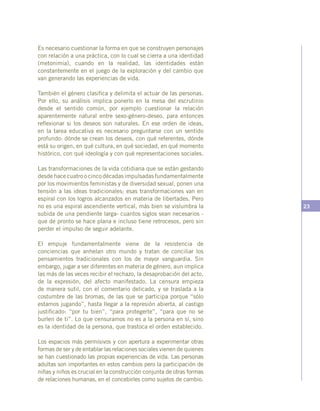 23
Es necesario cuestionar la forma en que se construyen personajes
con relación a una práctica, con lo cual se cierra a una identidad
(metonimia), cuando en la realidad, las identidades están
constantemente en el juego de la exploración y del cambio que
van generando las experiencias de vida.
También el género clasifica y delimita el actuar de las personas.
Por ello, su análisis implica ponerlo en la mesa del escrutinio
desde el sentido común, por ejemplo cuestionar la relación
aparentemente natural entre sexo-género-deseo, para entonces
reflexionar si los deseos son naturales. En ese orden de ideas,
en la tarea educativa es necesario preguntarse con un sentido
profundo: dónde se crean los deseos, con qué referentes, dónde
está su origen, en qué cultura, en qué sociedad, en qué momento
histórico, con qué ideología y con qué representaciones sociales.
Las transformaciones de la vida cotidiana que se están gestando
desde hace cuatro o cinco décadas impulsadas fundamentalmente
por los movimientos feministas y de diversidad sexual, ponen una
tensión a las ideas tradicionales; esas transformaciones van en
espiral con los logros alcanzados en materia de libertades. Pero
no es una espiral ascendiente vertical, más bien se vislumbra la
subida de una pendiente larga- cuantos siglos sean necesarios -
que de pronto se hace plana e incluso tiene retrocesos, pero sin
perder el impulso de seguir adelante.
El empuje fundamentalmente viene de la resistencia de
conciencias que anhelan otro mundo y tratan de conciliar los
pensamientos tradicionales con los de mayor vanguardia. Sin
embargo, jugar a ser diferentes en materia de género, aun implica
las más de las veces recibir el rechazo, la desaprobación del acto,
de la expresión, del afecto manifestado. La censura empieza
de manera sutil, con el comentario delicado, y se traslada a la
costumbre de las bromas, de las que se participa porque “sólo
estamos jugando”, hasta llegar a la represión abierta, al castigo
justificado: “por tu bien”, “para protegerte”, “para que no se
burlen de ti”. Lo que censuramos no es a la persona en sí, sino
es la identidad de la persona, que trastoca el orden establecido.
Los espacios más permisivos y con apertura a experimentar otras
formas de ser y de entablar las relaciones sociales vienen de quienes
se han cuestionado las propias experiencias de vida. Las personas
adultas son importantes en estos cambios pero la participación de
niñas y niños es crucial en la construcción conjunta de otras formas
de relaciones humanas, en el concebirles como sujetos de cambio.
 