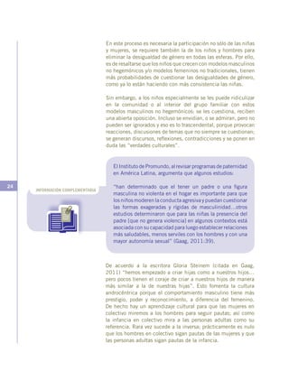 24
INFORMACIÓN COMPLEMENTARIA
En este proceso es necesaria la participación no sólo de las niñas
y mujeres, se requiere también la de los niños y hombres para
eliminar la desigualdad de género en todas las esferas. Por ello,
es de resaltarse que los niños que crecen con modelos masculinos
no hegemónicos y/o modelos femeninos no tradicionales, tienen
más probabilidades de cuestionar las desigualdades de género,
como ya lo están haciendo con más consistencia las niñas.
Sin embargo, a los niños especialmente se les puede ridiculizar
en la comunidad o al interior del grupo familiar con estos
modelos masculinos no hegemónicos: se les cuestiona, reciben
una abierta oposición. Incluso se envidian, o se admiran, pero no
pueden ser ignorados y eso es lo trascendental, porque provocan
reacciones, discusiones de temas que no siempre se cuestionan;
se generan discursos, reflexiones, contradicciones y se ponen en
duda las “verdades culturales”.
De acuerdo a la escritora Gloria Steinem (citada en Gaag,
2011) “hemos empezado a criar hijas como a nuestros hijos…
pero pocos tienen el coraje de criar a nuestros hijos de manera
más similar a la de nuestras hijas”. Esto fomenta la cultura
androcéntrica porque el comportamiento masculino tiene más
prestigio, poder y reconocimiento, a diferencia del femenino.
De hecho hay un aprendizaje cultural para que las mujeres en
colectivo miremos a los hombres para seguir pautas; así como
la infancia en colectivo mira a las personas adultas como su
referencia. Rara vez sucede a la inversa; prácticamente es nulo
que los hombres en colectivo sigan pautas de las mujeres y que
las personas adultas sigan pautas de la infancia.
El Instituto de Promundo, al revisar programas de paternidad
en América Latina, argumenta que algunos estudios:
“han determinado que el tener un padre o una figura
masculina no violenta en el hogar es importante para que
los niños moderen la conducta agresiva y puedan cuestionar
las formas exageradas y rígidas de masculinidad…otros
estudios determinaron que para las niñas la presencia del
padre [que no genera violencia] en algunos contextos está
asociada con su capacidad para luego establecer relaciones
más saludables, menos serviles con los hombres y con una
mayor autonomía sexual” (Gaag, 2011:39).
 