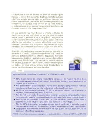 25
Algunos datos para reflexionar el género con la infancia mexicana:
•	 50% de estudiantes de primaria y secundaria piensan que las mujeres no deben tener
relaciones sexuales antes del matrimonio y tienen la idea de que es responsabilidad de las
mujeres evitar el embarazo.
•	 Más de la mitad de estudiantes (53%) reporta saber de alguna compañera que ha tenido
que abandonar la escuela por estar embarazada en los dos últimos años.
•	 40.7% de estudiantes de primaria y 35.2% de secundaria piensan que si les faltan el
respeto a una mujer es porque ella lo provoca.
•	 Más del 75% en promedio de estudiantes de primaria y secundaria piensan que las mujeres
deben aprender a ayudar en casa cuidando hermanitos/as y/o haciendo cosas de limpieza.
•	 El 85.7% de estudiantes en primaria y el 79.3% de secundaria piensan que los niños sí
deben terminar sus estudios y prepararse para mantener su futuro hogar.
•	 Más del 70% de primaria y secundaria piensan que el hombre es el que debe tener la
mayor responsabilidad para llevar el dinero al hogar; así como jugar fútbol y juegos fuertes.
•	 Los papás se involucran más en la crianza de los hijos que de las hijas, sobre todo, en las
decisiones referentes a los castigos.
FUENTE: Informe Nacional sobre violencia de género en la educación básica en México, UNICEF México-SEP 2009
DATOS
Lo importante es que las mujeres de todas las edades siguen
trazando el camino de la conciencia de género. Por lo tanto, llevan
más trecho andado, aun con todos los accidentes y veredas que
causan incertidumbres, porque ese recorrido va dejando historias
compartidas, que aunque no se enseñen en los libros de texto,
ni en las escuelas, crean saberes transgeneracionales, herencias
culturales, memoria colectiva y vida cotidiana.
En este contexto, las niñas tienden a mostrar actitudes de
transformación y son progresistas en las relaciones de género
porque tienen la experiencia de la desigualdad, aunque no la
nombren como tal. Por eso hay más niñas, sobre todo de ambientes
urbanos, que teniendo o no modelos alternativos en su entorno
inmediato, cuestionan esta desigualdad. Argumentan con mayor
claridad su desacuerdo con la cultura que valora más a los niños.
Un estudio sobre violencia de género en la educación básica hecho
por la SEP y CIESAS (2009) con adolescentes entre 10 y 15 años en
promedio, destaca que las niñas están más dispuestas a dejar atrás
los estereotipos de género y a contribuir a un mundo más igualitario
que los niños. Ante la frase: “Está bien que las niñas no terminen
sus estudios, pues se van a casar pronto”, la respuesta es negativa
por parte de las niñas tanto de primaria como de secundaria; en
cambio los niños dieron una respuesta afirmativa.
 