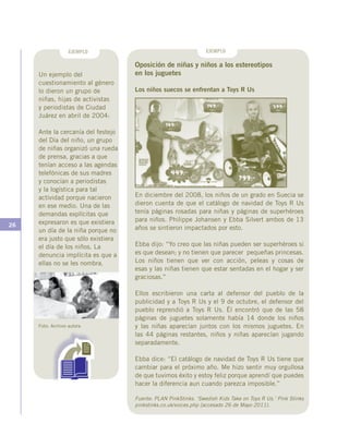 26
EJEMPLO EJEMPLO
Un ejemplo del
cuestionamiento al género
lo dieron un grupo de
niñas, hijas de activistas
y periodistas de Ciudad
Juárez en abril de 2004:
Ante la cercanía del festejo
del Día del niño, un grupo
de niñas organizó una rueda
de prensa, gracias a que
tenían acceso a las agendas
telefónicas de sus madres
y conocían a periodistas
y la logística para tal
actividad porque nacieron
en ese medio. Una de las
demandas explícitas que
expresaron es que existiera
un día de la niña porque no
era justo que sólo existiera
el día de los niños. La
denuncia implícita es que a
ellas no se les nombra.
Oposición de niñas y niños a los estereotipos
en los juguetes
Los niños suecos se enfrentan a Toys R Us
En diciembre del 2008, los niños de un grado en Suecia se
dieron cuenta de que el catálogo de navidad de Toys R Us
tenía páginas rosadas para niñas y páginas de superhéroes
para niños. Philippe Johansen y Ebba Silvert ambos de 13
años se sintieron impactados por esto.
Ebba dijo: “Yo creo que las niñas pueden ser superhéroes si
es que desean; y no tienen que parecer pequeñas princesas.
Los niños tienen que ver con acción, peleas y cosas de
esas y las niñas tienen que estar sentadas en el hogar y ser
graciosas.”
Ellos escribieron una carta al defensor del pueblo de la
publicidad y a Toys R Us y el 9 de octubre, el defensor del
pueblo reprendió a Toys R Us. Él encontró que de las 58
páginas de juguetes solamente había 14 donde los niños
y las niñas aparecían juntos con los mismos juguetes. En
las 44 páginas restantes, niños y niñas aparecían jugando
separadamente.
Ebba dice: “El catálogo de navidad de Toys R Us tiene que
cambiar para el próximo año. Me hizo sentir muy orgullosa
de que tuvimos éxito y estoy feliz porque aprendí que puedes
hacer la diferencia aun cuando parezca imposible.”
Fuente: PLAN PinkStinks. ‘Swedish Kids Take on Toys R Us.’ Pink Stinks
pinkstinks.co.uk/voices.php (accesado 26 de Mayo 2011).
Foto: Archivo autora
 