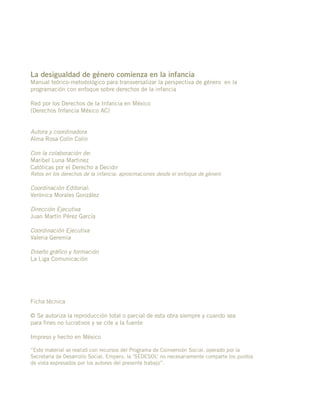 La desigualdad de género comienza en la infancia
Manual teórico-metodológico para transversalizar la perspectiva de género en la
programación con enfoque sobre derechos de la infancia
Red por los Derechos de la Infancia en México
(Derechos Infancia México AC)
Autora y coordinadora
Alma Rosa Colín Colín
Con la colaboración de:
Maribel Luna Martinez
Católicas por el Derecho a Decidir
Retos en los derechos de la infancia: aproximaciones desde el enfoque de género
Coordinación Editorial:
Verónica Morales González
Dirección Ejecutiva
Juan Martín Pérez García
Coordinación Ejecutiva
Valeria Geremia
Diseño gráfico y formación
La Liga Comunicación
Ficha técnica
© Se autoriza la reproducción total o parcial de esta obra siempre y cuando sea
para fines no lucrativos y se cite a la fuente
Impreso y hecho en México
“Este material se realizó con recursos del Programa de Coinversión Social, operado por la
Secretaría de Desarrollo Social. Empero, la ‘SEDESOL’ no necesariamente comparte los puntos
de vista expresados por los autores del presente trabajo”.
 