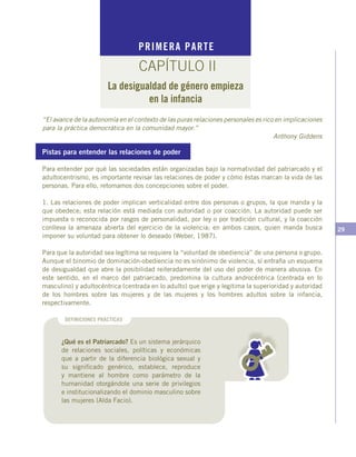 29
Pistas para entender las relaciones de poder
Para entender por qué las sociedades están organizadas bajo la normatividad del patriarcado y el
adultocentrismo, es importante revisar las relaciones de poder y cómo éstas marcan la vida de las
personas. Para ello, retomamos dos concepciones sobre el poder.
1. Las relaciones de poder implican verticalidad entre dos personas o grupos, la que manda y la
que obedece; esta relación está mediada con autoridad o por coacción. La autoridad puede ser
impuesta o reconocida por rasgos de personalidad, por ley o por tradición cultural, y la coacción
conlleva la amenaza abierta del ejercicio de la violencia; en ambos casos, quien manda busca
imponer su voluntad para obtener lo deseado (Weber, 1987).
Para que la autoridad sea legítima se requiere la “voluntad de obediencia” de una persona o grupo.
Aunque el binomio de dominación-obediencia no es sinónimo de violencia, sí entraña un esquema
de desigualdad que abre la posibilidad reiteradamente del uso del poder de manera abusiva. En
este sentido, en el marco del patriarcado, predomina la cultura androcéntrica (centrada en lo
masculino) y adultocéntrica (centrada en lo adulto) que erige y legitima la superioridad y autoridad
de los hombres sobre las mujeres y de las mujeres y los hombres adultos sobre la infancia,
respectivamente.
PRIMERA PARTE
CAPÍTULO II
La desigualdad de género empieza
en la infancia
“El avance de la autonomía en el contexto de las puras relaciones personales es rico en implicaciones
para la práctica democrática en la comunidad mayor.”
Anthony Giddens
DEFINICIONES PRÁCTICAS
¿Qué es el Patriarcado? Es un sistema jerárquico
de relaciones sociales, políticas y económicas
que a partir de la diferencia biológica sexual y
su significado genérico, establece, reproduce
y mantiene al hombre como parámetro de la
humanidad otorgándole una serie de privilegios
e institucionalizando el dominio masculino sobre
las mujeres (Alda Facio).
 