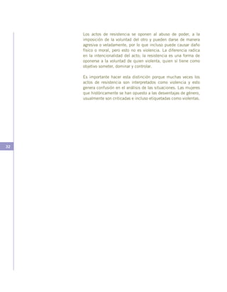 32
Los actos de resistencia se oponen al abuso de poder, a la
imposición de la voluntad del otro y pueden darse de manera
agresiva o veladamente, por lo que incluso puede causar daño
físico o moral, pero esto no es violencia. La diferencia radica
en la intencionalidad del acto; la resistencia es una forma de
oponerse a la voluntad de quien violenta, quien sí tiene como
objetivo someter, dominar y controlar.
Es importante hacer esta distinción porque muchas veces los
actos de resistencia son interpretados como violencia y esto
genera confusión en el análisis de las situaciones. Las mujeres
que históricamente se han opuesto a las desventajas de género,
usualmente son criticadas e incluso etiquetadas como violentas.
 