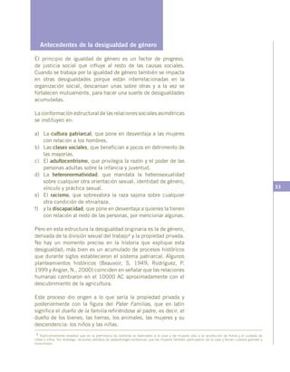 33
4 Tradicionalmente enseñan que en la prehistoria los hombres se dedicaban a la caza y las mujeres sólo a la recolección de frutos y el cuidado de
niñas y niños. Sin embargo, recientes estudios de paleontología evidencian que las mujeres también participaron de la caza y tenían cuerpos grandes y
musculosos.
  Antecedentes de la desigualdad de género
El principio de igualdad de género es un factor de progreso,
de justicia social que influye al resto de las causas sociales.
Cuando se trabaja por la igualdad de género también se impacta
en otras desigualdades porque están interrelacionadas en la
organización social, descansan unas sobre otras y a la vez se
fortalecen mutuamente, para hacer una suerte de desigualdades
acumuladas.
La conformación estructural de las relaciones sociales asimétricas
se instituyen en:
a)	La cultura patriarcal, que pone en desventaja a las mujeres
con relación a los hombres.
b)	Las clases sociales, que benefician a pocos en detrimento de
las mayorías.
c)	El adultocentrismo, que privilegia la razón y el poder de las
personas adultas sobre la infancia y juventud.
d)	La heteronormatividad, que mandata la heterosexualidad
sobre cualquier otra orientación sexual, identidad de género,
vínculo y práctica sexual.
e)	El racismo, que sobrevalora la raza sajona sobre cualquier
otra condición de etnia/raza.
f)	 y la discapacidad, que pone en desventaja a quienes la tienen
con relación al resto de las personas, por mencionar algunas.
Pero en esta estructura la desigualdad originaria es la de género,
derivada de la división sexual del trabajo4 y la propiedad privada.
No hay un momento preciso en la historia que explique esta
desigualdad; más bien es un acumulado de procesos históricos
que durante siglos establecieron el sistema patriarcal. Algunos
planteamientos históricos (Beauvoir, S. 1949; Rodríguez, P.
1999 y Angier, N., 2000) coinciden en señalar que las relaciones
humanas cambiaron en el 10000 AC aproximadamente con el
descubrimiento de la agricultura.
Este proceso dio origen a lo que sería la propiedad privada y
posteriormente con la figura del Pater Familias, que en latín
significa el dueño de la familia refiriéndose al padre, es decir, el
dueño de los bienes, las tierras, los animales, las mujeres y su
descendencia: los niños y las niñas.
 