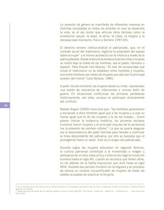 34
La opresión de género se manifiesta de diferentes maneras en
distintas sociedades en todos los ámbitos en que se desarrolla
la vida, es el eje rector que articula otros factores como la
orientación sexual, la edad, la etnia, la clase, la religión y la
discapacidad (Camacho, Facio y Serrano 1997:65).
El derecho romano institucionalizó el patriarcado, que, en el
contrato social del matrimonio, legitima la propiedad del esposo
sobre la mujer5 y lo mismo aconteció con la infancia a través de la
patria potestad. Desde entonces la existencia de las niñas y mujeres
se medió bajo la tutela de los hombres, sea el padre, hermano o
esposo6. Para Claude Lévi-Strauss: “El lazo de reciprocidad que
funda el matrimonio no se establece entre hombres y mujeres,
sino entre hombres por medio de mujeres que sólo son la principal
ocasión del mismo” (Lévi-Strauss, 1985)
A partir de ese momento las mujeres desde su niñez representan
una suerte de mercancía de intercambio e incluso botín de
guerra. En situaciones conflictivas las primeras perdedoras
históricamente, son ellas, aunque no participen directamente
del conflicto.
Natalie Angier (2000) menciona que: “los hombres aprendieron
a esclavizar a otros hombres igual que a las mujeres y a usar su
fuerza igual que la de las mujeres y la de los bueyes... Como
parece indicar la evidencia histórica, los primeros esclavos
humanos fueron mujeres y el principal impulso de la esclavitud
fue la posesión de vientres núbiles”. Lo que se quería asegurar
era la descendencia del pater familias para heredar y continuar
la línea descendente del patriarca; por ello se buscaba que el
primogénito fuera un varón. Este es el origen del patriarcado.
Durante siglos las mujeres estuvieron en segundo término,
la cultura patriarcal constituyó a la humanidad a imagen y
semejanza de un dios masculino y a ellas se les negó la condición
humana hasta el siglo XII, cuando se reconoce que tienen alma,
en los albores de la Santa Inquisición que duró hasta el siglo
XVIII. Durante ese periodo murieron en la hoguera y en procesos
de tortura un número incuantificable de mujeres de todas las
edades acusadas de practicar la brujería.
5 En el contrato social del matrimonio se institucionaliza con la propiedad del esposo sobre la mujer a través del nombre, por ejemplo, la señora Rosario
Guzmán de Iturbide.
6 Desde entonces se puede leer en algunas lápidas incluso en pleno siglo XX : Fue hija de…Esposa de… Madre de… o Hermana de… pero Nunca fue
ella misma.
 