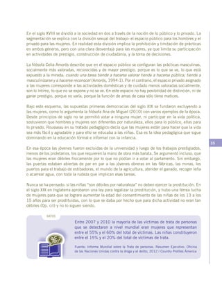 35
Entre 2007 y 2010 la mayoría de las víctimas de trata de personas
que se detectaron a nivel mundial eran mujeres que representan
entre el 55% y el 60% del total de víctimas. Las niñas constituyeron
entre el 15% y el 20% del total de víctimas de trata.
Fuente: Informe Mundial sobre la Trata de personas. Resumen Ejecutivo. Oficina
de las Naciones Unidas contra la droga y el delito, 2012 / Country Profiles Ámerica
DATOS
En el siglo XVIII se dividió a la sociedad en dos a través de la noción de lo público y lo privado. La
segmentación se explica con la división sexual del trabajo: el espacio público para los hombres y el
privado para las mujeres. En realidad esta división implica la prohibición y limitación de prácticas
en ambos géneros, pero con una clara desventaja para las mujeres, ya que limita su participación
en actividades de prestigio, construcción de ciudadanía, y la toma de decisiones.
La filósofa Celia Amorós describe que en el espacio público se configuran las prácticas masculinas,
socialmente más valoradas, reconocidas y de mayor prestigio, porque es lo que se ve, lo que está
expuesto a la mirada; cuando una tarea tiende a hacerse valorar tiende a hacerse pública, tiende a
masculinizarse y a hacerse reconocer (Amorós, 1994:1). Por el contrario, el espacio privado asignado
a las mujeres corresponde a las actividades domésticas y de cuidado menos valoradas socialmente,
son lo íntimo, lo que no se expone y no se ve. En este espacio no hay posibilidad de distinción, ni de
ganar prestigio, porque no varía, porque la función de amas de casa sólo tiene matices.
Bajo este esquema, las supuestas primeras democracias del siglo XIX se fundaron excluyendo a
las mujeres, como lo argumenta la filósofa Ana de Miguel (2010) con varios ejemplos de la época.
Desde principios de siglo no se permitió votar a ninguna mujer, ni participar en la vida política,
sostuvieron que hombres y mujeres son diferentes por naturaleza, ellos para lo público, ellas para
lo privado. Rousseau en su tratado pedagógico decía que las mujeres están para hacer que la vida
sea más fácil y agradable y para ello se educaba a las niñas. Esa es la idea pedagógica que sigue
dominando en la educación formal e informal con la infancia.
En esa época las jóvenes fueron excluidas de la universidad y luego de los trabajos prestigiados,
menos de los proletarios, los que requieren la mano de obra más barata. Se argumentó incluso, que
las mujeres eran débiles físicamente por lo que no podían ir a votar al parlamento. Sin embargo,
las puertas estaban abiertas de par en par a las jóvenes obreras en las fábricas, las minas, los
puertos para el trabajo de estibadoras, el mundo de la agricultura, atender el ganado, recoger leña
o acarrear agua, con toda la rudeza que implican esas tareas.
Nunca se ha pensado: si las niñas “son débiles por naturaleza” no deben ejercer la prostitución. En
el siglo XIX en Inglaterra aprobaron una ley para legalizar la prostitución, y hubo una férrea lucha
de mujeres para que se lograra aumentar la edad del consentimiento de las niñas de los 13 a los
15 años para ser prostituidas, con lo que se daba por hecho que para dicha actividad no eran tan
débiles (Op. cit) y no lo siguen siendo.
 