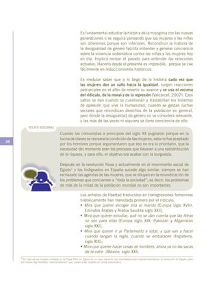 36
Es fundamental estudiar la historia de la misoginia con las nuevas
generaciones o se seguirá pensando que las mujeres y las niñas
son diferentes porque son inferiores. Reconstruir la historia de
la desigualdad de género facilita entender y generar conciencia
sobre la violencia sistemática contra las niñas y las mujeres hoy
en día. Implica revisar el pasado para entender las relaciones
actuales. Hacerlo desde el presente es imposible, porque se cae
fácilmente en reduccionismos históricos.
Es medular saber que a lo largo de la historia cada vez que
las mujeres dan un salto hacia la igualdad, surgen reacciones
patriarcales en el afán de revertir su avance y se usa el recurso
del ridículo, de la moral y de la represión (Valcárcel, 2007). Esos
saltos se dan cuando se cuestionan y trastabillan los sistemas
de opresión que vive la humanidad, cuando se gestan luchas
sociales que reivindican derechos de la población en general,
pero donde la desigualdad de género no se considera relevante,
y las más de las veces ni siquiera se tiene conciencia de ello.
7 El caso de las mujeres violadas en la Plaza Tahir en Egipto es un claro ejemplo: las manifestaciones masivas reivindican la revolución en Egipto, pero
ahí mismo hay hombres “revolucionarios” que violan a las mujeres en forma tumultuaria.
Los anhelos de libertad traducidos en transgresiones femeninas
históricamente han transitado primero por el ridículo:
• Mira que querer escoger ella al marido (Europa siglo XVIII,
Emiratos Árabes y Arabia Saudita siglo XXI);
• Mira que querer estudiar, qué no se dan cuenta que las letras
no son para ellas (Europa siglo XIX; Pakistán y Afganistán
siglo XXI),
• Mira que querer ir al Parlamento a votar, y qué van a hacer
cuando tengan la regla, cuando se embaracen (Inglaterra,
siglo XIX);
• Mira que querer hacer cosas de hombres, ahora ya no las sacas
de la calle (México, siglo XXI).
RELATO ADICIONAL
Cuando las comunistas a principios del siglo XX pugnaron porque en la
lucha de clases se revisara la condición de las mujeres, esto no fue aceptado
por los hombres porque argumentaron que eso no era lo prioritario, que la
necesidad del momento eran los procesos que llevaran a una redistribución
de la riqueza, y para ello, el objetivo era acabar con la burguesía.
Después en la revolución Rusa y actualmente en el movimiento social de
Egipto7 y los Indignados en España sucede algo similar, siempre se han
rechazado las agendas de las mujeres, que se diluyen en la reivindicación de
los problemas que conciernen a “toda la sociedad”; es decir, los problemas
de más de la mitad de la población mundial no son importantes.
 