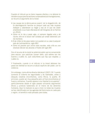 37
Cuando el ridículo ya no tiene mayores efectos o no detiene la
resistenciaqueparalossectoresconservadoressontransgresiones,
se recurre al argumento de la moral:
• Las causas de la delincuencia juvenil, de la drogadicción, de
la desintegración familiar es porque cada vez más mujeres
trabajan y abandonan su hogar y eso es lo que les están
enseñando a sus hijas (Declaración del Congreso de la Familia
en 2010).
• Cómo no le iba a pasar algo, si siempre llegaba sola y de
noche; ella se lo buscó (ser violada) por andar bebiendo con
los hombres.
• A las niñas no les pasa nada si se quedan en su casa (cualquier
país de Latinoamérica, siglo XXI).
• Cómo es posible que utilice esos escotes, esta niña es una
disoluta (decían las abuelas a finales del siglo XX).
Con el recurso de la moral se polemiza sobre qué es conveniente
para educar, que prácticas causan daño, qué valores son los
buenos y cuáles no, qué costumbres que hay que respetar, y
cuáles no.
Y finalmente, cuando ni el ridículo ni la moral detienen los
pasos de libertad se recurre al abuso explícito del poder, con la
violencia.
Sin embargo, como afirma Amelia Valcárcel (2007:19) “cuando
aumenta el sistema de seguridades y de libertades, antes o
después nosotras encontramos, como Alicia, la puerta. Al
principio, puede ser muy pequeña pero al final encontramos el
hueco y entramos. Cuando aparece una libertad la ocupamos”,
particularmente desde el siglo pasado utilizando argumentos
éticos y jurídicos sostenidos en el marco de los derechos
humanos. Aquí lo medular es que si bien no todas las mujeres
se han identificado con las agendas del feminismo en cada país
o región, el beneficio está pensado para todas.
 