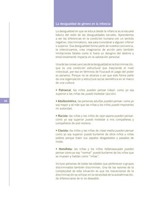 38
La desigualdad de género en la infancia
La desigualdad en que se educa desde la infancia es la escuela
básica del resto de las desigualdades sociales. Aprendemos
a ver las diferencias en la condición humana con un sentido
negativo, discriminatorio, sea para considerar a alguien inferior
o superior. Esa desigualdad forma parte de nuestra conciencia,
la interiorizamos, crea imaginarios de acción pero también
limitaciones fatales como si fuera un designio del destino y
emocionalmente impacta en la valoración personal.
Unadelasconsecuenciasdeladesigualdadesladiscriminación,
que es una condición estructural que trasciende el nivel
individual, por eso en términos de Foucault el juego del poder
es perverso. Porque no se alcanza a ver que esto forma parte
de una organización y estructura social asimétrica en el marco
de una cultura:
• Patriarcal, los niños pueden pensar (idea): como yo soy
superior a las niñas las puedo molestar (acción).
• Adultocéntrica, las personas adultas pueden pensar: como yo
soy mayor y sé más que las niñas y los niños puedo imponerles
mi autoridad.
• Racista: las niñas y los niños de raza sajona pueden pensar:
como yo soy superior puedo molestar a mis compañeras y
compañeros de piel morena.
• Clasista: los niños y las niñas de clase media pueden pensar
como yo soy superior puedo burlarme de otros niños y niñas
pobres porque traen sus zapatos desgastados y pasados de
moda.
• Homófoba: las niñas y los niños heterosexuales pueden
pensar como yo soy “normal” puedo burlarme de los niños que
se mueven y hablan como “niñas”.
Incluso personas de todas las edades que pertenecen a grupos
discriminados también discriminan. Una de las razones de la
complejidad de esta situación es que los mecanismos de la
discriminación se utilizan en la necesidad de la autoafirmación,
de diferenciarse de lo no deseable.
 