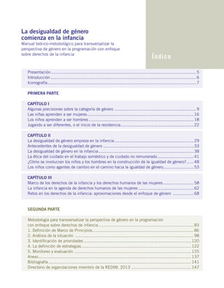 Presentación........................................................................................................................5
Introducción........................................................................................................................6
Iconografía..........................................................................................................................7
PRIMERA PARTE
CAPÍTULO I
Algunas precisiones sobre la categoría de género....................................................................9
Las niñas aprenden a ser mujeres........................................................................................16
Los niños aprenden a ser hombres.......................................................................................18
Jugando a ser diferentes, o el inicio de la resistencia.............................................................22
CAPÍTULO II
La desigualdad de género empieza en la infancia..................................................................29
Antecedentes de la desigualdad de género...........................................................................33
La desigualdad de género en la infancia...............................................................................38
La ética del cuidado en el trabajo soméstico y de cuidado no remunerado...............................41	
¿Cómo se involucran los niños y los hombres en la construcción de la igualdad de género?.......48
Los niños como agentes de cambio en el camino hacia la igualdad de género..........................53
CAPÍTULO III
Marco de los derechos de la infancia y los derechos humanos de las mujeres..........................58
La infancia en la agenda de derechos humanos de las mujeres..............................................62
Retos en los derechos de la infancia: aproximaciones desde el enfoque de género ..................68
SEGUNDA PARTE
Metodología para transversalizar la perspectiva de género en la programación
con enfoque sobre derechos de infancia...............................................................................83
1. Definición de Marco de Principios....................................................................................86
2. Análisis de la situación ..................................................................................................98
3. Identificación de prioridades.........................................................................................120
4. La definición de estrategias...........................................................................................122
5. Monitoreo y evaluación.................................................................................................125
Anexo..............................................................................................................................137
Bibliografía......................................................................................................................141
Directorio de organizaciones miembro de la REDIM, 2013..................................................147
La desigualdad de género
comienza en la infancia
Manual teórico-metodológico para transversalizar la
perspectiva de género en la programación con enfoque
sobre derechos de la infancia
Índice
 