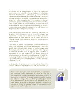 39
Es común escuchar: yo nunca he vivido algún tipo de discriminación
por ser mujer. Cuando por ejemplo en México, es usual que en
las mañanas las mujeres piensen en la vestimenta del día: si es
conveniente el escote, lo corto de la falda o el pantalón ajustado,
dependiendo del lugar al que se dirijan y qué transporte usarán;
estos pensamientos cruzan porque han aprendido que en la
calle pueden ser sujetas de agresiones verbales. En cambio, los
hombres no piensan en esto cada mañana porque no suelen recibir
agresiones por su forma de vestir.
EJEMPLO
La esencia de la discriminación es cómo se construyen
esos mecanismos profundamente arraigados, en estructuras
presentes históricamente fortalecidas y retroalimentadas
permanentemente para no reconocerle a las personas o grupos las
mismas condiciones porque son indígenas, porque son mujeres,
porque son lesbianas, porque son homosexuales, porque son
transexuales, porque son adolescentes, porque son niñas o niños.
Todos los mecanismos de la discriminación se construyen en lo
individual y en lo colectivo para tomar decisiones en su nombre,
y excluirles de la participación social, de la toma de decisiones,
del poder político y del poder económico.
No se puede pretender trabajar para eliminar la discriminación
de género en la infancia, si no se tienen identificados los
mecanismos internos de la discriminación. Para evitar la
discriminación se puede empezar con el cambio de actitud
personal, pero lo estructuralmente importante son los cambios
institucionales.
En materia de género, las diferencias biológicas entre niñas
y niños han justificado las desigualdades sociales, cuando en
sentido estricto la diferencia sexual no implica ningún tipo
de desigualdad entre los sexos, “lo primero indica riqueza
y diversidad, mientras que lo segundo indica injusticia y
dominación de un sexo sobre otro. Lo primero implica la
existencia de dos [o más] significantes a los que se les puede dar
muchos significados, y lo segundo implica la imposición de unos
significados restringidos y estereotipados al sexo que tenemos”
Hernández (2005).
La desigualdad de género no es irracional, está anclada en la
ideología patriarcal. El problema es que está invisibilizada, por
 