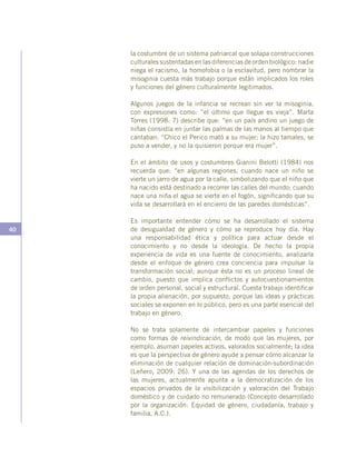40
la costumbre de un sistema patriarcal que solapa construcciones
culturales sustentadas en las diferencias de orden biológico: nadie
niega el racismo, la homofobia o la esclavitud, pero nombrar la
misoginia cuesta más trabajo porque están implicados los roles
y funciones del género culturalmente legitimados.
Algunos juegos de la infancia se recrean sin ver la misoginia,
con expresiones como: ”el último que llegue es vieja”. Marta
Torres (1998: 7) describe que: “en un país andino un juego de
niñas consistía en juntar las palmas de las manos al tiempo que
cantaban: “Chico el Perico mató a su mujer; la hizo tamales, se
puso a vender, y no la quisieron porque era mujer”.
En el ámbito de usos y costumbres Gianini Belotti (1984) nos
recuerda que: “en algunas regiones, cuando nace un niño se
vierte un jarro de agua por la calle, simbolizando que el niño que
ha nacido está destinado a recorrer las calles del mundo; cuando
nace una niña el agua se vierte en el fogón, significando que su
vida se desarrollará en el encierro de las paredes domésticas”.
Es importante entender cómo se ha desarrollado el sistema
de desigualdad de género y cómo se reproduce hoy día. Hay
una responsabilidad ética y política para actuar desde el
conocimiento y no desde la ideología. De hecho la propia
experiencia de vida es una fuente de conocimiento, analizarla
desde el enfoque de género crea conciencia para impulsar la
transformación social; aunque ésta no es un proceso lineal de
cambio, puesto que implica conflictos y autocuestionamientos
de orden personal, social y estructural. Cuesta trabajo identificar
la propia alienación, por supuesto, porque las ideas y prácticas
sociales se exponen en lo público, pero es una parte esencial del
trabajo en género.
No se trata solamente de intercambiar papeles y funciones
como formas de reivindicación, de modo que las mujeres, por
ejemplo, asuman papeles activos, valorados socialmente; la idea
es que la perspectiva de género ayude a pensar cómo alcanzar la
eliminación de cualquier relación de dominación-subordinación
(Leñero, 2009: 26). Y una de las agendas de los derechos de
las mujeres, actualmente apunta a la democratización de los
espacios privados de la visibilización y valoración del Trabajo
doméstico y de cuidado no remunerado (Concepto desarrollado
por la organización: Equidad de género, ciudadanía, trabajo y
familia, A.C.).
 