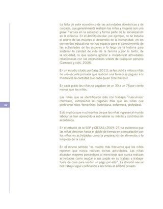 42
La falta de valor económico de las actividades domésticas y de
cuidado, que generalmente realizan las niñas y mujeres son una
grave fractura en la sociedad y forma parte de la socialización
en la infancia. En el ámbito escolar, por ejemplo, no se estudia
el aporte de las mujeres al desarrollo de la humanidad: en los
contenidos educativos no hay espacio para el conocimiento de
las actividades de las mujeres a lo largo de la historia para
sostener la calidad de vida de la familia y por lo tanto, de
la sociedad, lo que supone ignorar e invisibilizar actividades
relacionadas con las necesidades vitales de cualquier persona
(Carrasco y cols. 2008).
En un estudio citado por Gaag (2011), se les pidió a niños y niñas
de una escuela primaria que realicen una tarea y se paguen a sí
mismas/os la cantidad que cada quien crea merecer.
En cada grado las niñas se pagaban de un 30 a un 78 por ciento
menos que los niños.
Las niñas que se identificaron más con trabajos ‘masculinos’
(bombero, astronauta) se pagaban más que las niñas que
prefirieron roles ‘femeninos’ (secretaria, enfermera, profesora).
Esto implica que mucho antes de que las niñas ingresen al mundo
laboral ya han aprendido a sub-valorar su mérito y contribución
económica.
En el estudio de la SEP y CIESAS (2009: 23) se evidencia que
las niñas destinan hasta el doble de tiempo en comparación con
los niños en actividades como la preparación de alimentos o la
limpieza de la casa.
En el mismo sentido “es mucho más frecuente que los niños
reporten que nunca realizan dichas actividades. Las niñas
alcanzan mayores porcentajes al mencionar que nunca realizan
actividades como ayudar a sus papás en su trabajo y trabajar
fuera de casa para recibir un pago por ello”. La división sexual
del trabajo sigue confinando a las niñas al ámbito privado.
 