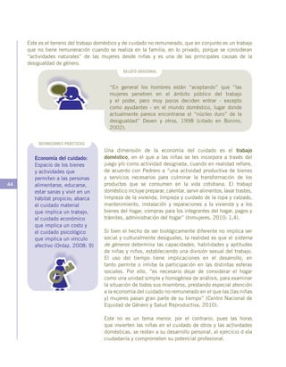 44
Este es el terreno del trabajo doméstico y de cuidado no remunerado, que en conjunto es un trabajo
que no tiene remuneración cuando se realiza en la familia, en lo privado, porque se consideran
“actividades naturales” de las mujeres desde niñas y es una de las principales causas de la
desigualdad de género.
RELATO ADICIONAL
“En general los hombres están “aceptando” que “las
mujeres penetren en el ámbito público del trabajo
y el poder, pero muy pocos deciden entrar - excepto
como ayudantes - en el mundo doméstico, lugar donde
actualmente parece encontrarse el “núcleo duro” de la
desigualdad” Deven y otros, 1998 (citado en Bonino,
2002).
Una dimensión de la economía del cuidado es el trabajo
doméstico, en el que a las niñas se les incorpora a través del
juego y/o como actividad designada, cuando en realidad refiere,
de acuerdo con Pedrero a “una actividad productiva de bienes
y servicios necesarios para culminar la transformación de los
productos que se consumen en la vida cotidiana. El trabajo
doméstico incluye preparar, calentar, servir alimentos, lavar trastes,
limpieza de la vivienda, limpieza y cuidado de la ropa y calzado,
mantenimiento, instalación y reparaciones a la vivienda y a los
bienes del hogar, compras para los integrantes del hogar, pagos y
trámites, administración del hogar” (Inmujeres, 2010: 1,4).
Si bien el hecho de ser biológicamente diferente no implica ser
social y culturalmente desiguales, la realidad es que el sistema
de géneros determina las capacidades, habilidades y aptitudes
de niñas y niños, estableciendo una división sexual del trabajo.
El uso del tiempo tiene implicaciones en el desarrollo, en
tanto permite o inhibe la participación en las distintas esferas
sociales. Por ello, “es necesario dejar de considerar el hogar
como una unidad simple y homogénea de análisis, para examinar
la situación de todos sus miembros, prestando especial atención
a la economía del cuidado no remunerado en el que las [las niñas
y] mujeres pasan gran parte de su tiempo” (Centro Nacional de
Equidad de Género y Salud Reproductiva, 2010).
Este no es un tema menor, por el contrario, pues las horas
que invierten las niñas en el cuidado de otros y las actividades
domésticas, se restan a su desarrollo personal, al ejercicio d ela
ciudadanía y comprometen su potencial profesional.
Economía del cuidado:
Espacio de los bienes
y actividades que
permiten a las personas
alimentarse, educarse,
estar sanas y vivir en un
hábitat propicio; abarca
el cuidado material
que implica un trabajo,
el cuidado económico
que implica un costo y
el cuidado psicológico
que implica un vínculo
afectivo (Ordaz, 2008: 9)
DEFINICIONES PRÁCTICAS
 