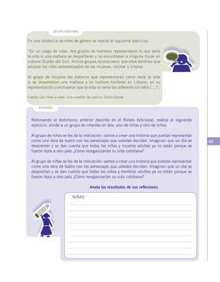 45
Retomando el testimonio anterior descrito en el Relato Adicional, realiza el siguiente
ejercicio: divide a un grupo de infantes en dos: uno de niñas y otro de niños.
Al grupo de niños se les da la indicación: vamos a crear una historia que puedan representar
como una obra de teatro con los personajes que ustedes decidan. Imaginen que un día se
despiertan y se dan cuenta que todas las niñas y mujeres adultas ya no están porque se
fueron lejos a otro país ¿Cómo reorganizarían su vida cotidiana?
Al grupo de niñas se les da la indicación: vamos a crear una historia que puedan representar
como una obra de teatro con los personajes que ustedes decidan. Imaginen que un día se
despiertan y se dan cuenta que todos los niños y hombres adultos ya no están porque se
fueron lejos a otro país ¿Cómo reorganizarían su vida cotidiana?
Anota los resultados de sus reflexiones
ACTIVIDAD
NIÑAS
RELATO ADICIONAL
En una dinámica de roles de género se realizó el siguiente ejercicio:
“En un juego de roles, dos grupos de hombres representaron lo que sería
la vida si una mañana se despertaran y no encontraran a ninguna mujer en
Lobone (Sudán del Sur). Ambos grupos reconocieron que ellos tendrían que
adoptar los roles estereotipados de las mujeres: cocinar y limpiar.
Al grupo de mujeres les pidieron que representaran cómo sería la vida
si se despertaran una mañana y no hubiera hombres en Lobone, en su
representación concluyeron que la vida no sería tan diferente sin ellos (…)”.
Fuente: Las niñas a clase. Una cuestión de justicia. Entreculturas
 