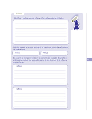 47
Identifica y explica por qué niñas y niños realizan esas actividades:
Cuántas horas a la semana representa el trabajo de economía del cuidado
de niñas y niños
De acuerdo al tiempo invertido en la economía del cuidado, desarrolla un
análisis diferenciado por sexo del impacto de los derechos de la infancia
que se afectan:
ACTIVIDAD
NIÑAS
NIÑOS
NIÑAS NIÑOS
 