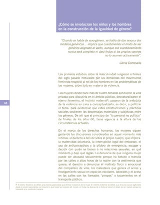 48
¿Cómo se involucran los niños y los hombres
en la construcción de la igualdad de género?
“Cuando se habla de sexo-género, se habla de dos sexos y dos
modelos genéricos… implica que cuestionemos el modo de ser
genérico asignado al varón, aunque ese cuestionamiento
nunca será completo ni dará frutos si los propios varones
no lo asumen activamente”.
Gloria Comesaña
Los primeros estudios sobre la masculinidad surgieron a finales
del siglo pasado motivados por las demandas del movimiento
feminista respecto al rol de los hombres en las problemáticas de
las mujeres, sobre todo en materia de violencia.
Las mujeres desde hace más de cuatro décadas exhibieron la vida
privada para discutirla en el ámbito público, desnaturalizaron el
eterno femenino, el instinto maternal8, pasaron de la anécdota
de la violencia en casa a conceptualizarla, es decir, a politizar
el tema, para evidenciar que estas construcciones y prácticas
sociales sostienen las desventajas materiales y subjetivas entre
los géneros. De ahí que el principio de “lo personal es político”
de finales de los años 60, tiene vigencia a la altura de las
circunstancias actuales.
En el marco de los derechos humanos, las mujeres siguen
gestando las discusiones consideradas en aquel momento más
íntimas: el derecho a decidir sobre el propio cuerpo, que implica:
la maternidad voluntaria, la interrupción legal del embarazo, el
uso de anticonceptivos y la píldora de emergencia, escoger y
decidir con quién se tienen o no relaciones sexuales, en qué
momento y bajo qué reglas. La denuncia de que ninguna mujer
puede ser abusada sexualmente porque ha bebido o transita
por las calles a altas horas de la noche con la vestimenta que
quiera; el derecho a denunciar el maltrato físico o emocional
del compañero de vida; los malestares que genera el acoso y
hostigamiento sexual en espacios escolares, laborales y el acoso
en las calles con los llamados “piropos” o tocamientos en el
transporte público.
8 El eterno femenino se refiere a las teorías positivistas que afirman la esencia de la mujer. El instinto maternal se refiere a un discurso social legitimado
desde la visión esencialista con relación a que todas las mujeres del mundo, en todas las épocas de la historia tienen el deseo de ser madres porque es
inherente a su condición humana.
 