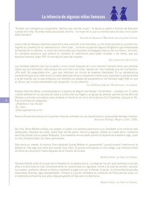 4
“Posees una inteligencia insuperable, lástima que naciste mujer”, le decía su padre a Simone de Beauvoir
cuando era niña. Ya antes había escuchado decirle: “la mujer es lo que su marido hace de ella, es él quien
debe formarla”
Simone de Beauvoir. Memorias de una joven formal.
Juana Inés de Asbaje y Ramírez aprendió a leer y escribir a los tres años, y a los ocho escribió su primera loa.
Ingresó al convento en su adolescencia: «Vivir sola... no tener ocupación alguna obligatoria que embarazase
la libertad de mi estudio, ni rumor de comunidad que impidiese el sosegado silencio de mis libros», escribió.
Su narrativa evidencia que prefirió el convento al matrimonio para poder acceder a las letras, que por
aquellos tiempos (siglo XVI) no era opción para las mujeres.
Sor Juana Inés de la Cruz.
Lou Andreas-Salomé (que fue la sexta y única mujer después de cinco varones) siempre tenía que portarse
mejor que sus hermanos, sólo porque era una niña y las niñas debían ser más modosas que los muchachos.
¿Por qué? Se preguntaba ella-, ¿por qué disfrutan los chicos de mayores libertades? En su adolescencia
comprendió que en el matrimonio la mujer debía sacrificar su desarrollo intelectual y supeditar su personalidad
a la del marido, por lo que antepuso con rebeldía sus deseos de prepararse en los tiempos (siglo XIX) en que
en Rusia, las mujeres estudiaban por excepción, no por derecho.
Lou Andreas-Salomé. Mi hermana, mi esposa.
Rosario Sánchez Mora, inmortalizada en el poema de Miguel Hernández “Dinamitera”, contaba con 17 años
cuando estando en su escuela de corte y confección vio llegar a un grupo de jóvenes varones de las Milicias
Obreras a solicitar voluntarios para alistarse al frente en el inicio de la Guerra Civil Española, allá por el 36.
Fue la primera en preguntar:
-¿Podemos ir las chicas?
-Sí, claro…
-¡Pues apúntenme a mí!
Rosa la Dinamitera estuvo en la primer línea de combate con los republicanos y preparando bombas molotov.
Antonina Rodrigo. Mujer y Exilio, 1936.
De niña, Alma Mahler soñaba con poseer un jardín con talleres para reunir a su alrededor a los músicos más
destacados. Adoraba las notas, sobre todo las del piano: dulces y seguras. Desde los nueve años, componía
sencillas piezas que su padre festejaba. Sus maestros renunciaban pronto al objetivo de enseñarle algo, pues
la niña olvidaba todos los datos aprendidos.
Sólo tenía un interés: la música. Poco después Gustav Mahler al ¿proponerle? ¿condicionarle? matrimonio le
advertiría: Hay algo que tiene que quedar muy claro, Yo quiero una esposa no una colega. Las composiciones
de Alma se conocieron hasta después de la muerte de Gustav.
Beatriz Rivas. La Hora sin Diosas.
Hannah Arendt entró al mundo de la filosofía en la adolescencia. La edad de los por qué comenzó a los tres
años y le duró toda la vida. Cotidianamente se cuestionaba con agudeza, frente a la cual los adultos -excepto
sus padres- preferían desviar el tema y mandarla a jugar con sus muñecas. A veces, su curiosidad provocaba
respuestas directas, algo desesperadas: -Porque sí y punto. Atisbaba su condición de Paria por ser judía, en
el ambiente antisemita que años después generó el fascismo en Alemania.
Beatriz Rivas. La Hora sin Diosas.
La infancia de algunas niñas famosas
 