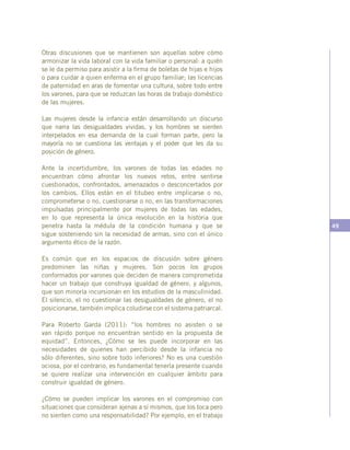 49
Otras discusiones que se mantienen son aquellas sobre cómo
armonizar la vida laboral con la vida familiar o personal: a quién
se le da permiso para asistir a la firma de boletas de hijas e hijos
o para cuidar a quien enferma en el grupo familiar; las licencias
de paternidad en aras de fomentar una cultura, sobre todo entre
los varones, para que se reduzcan las horas de trabajo doméstico
de las mujeres.
Las mujeres desde la infancia están desarrollando un discurso
que narra las desigualdades vividas, y los hombres se sienten
interpelados en esa demanda de la cual forman parte, pero la
mayoría no se cuestiona las ventajas y el poder que les da su
posición de género.
Ante la incertidumbre, los varones de todas las edades no
encuentran cómo afrontar los nuevos retos, entre sentirse
cuestionados, confrontados, amenazados o desconcertados por
los cambios. Ellos están en el titubeo entre implicarse o no,
comprometerse o no, cuestionarse o no, en las transformaciones
impulsadas principalmente por mujeres de todas las edades,
en lo que representa la única revolución en la historia que
penetra hasta la médula de la condición humana y que se
sigue sosteniendo sin la necesidad de armas, sino con el único
argumento ético de la razón.
Es común que en los espacios de discusión sobre género
predominen las niñas y mujeres. Son pocos los grupos
conformados por varones que deciden de manera comprometida
hacer un trabajo que construya igualdad de género, y algunos,
que son minoría incursionan en los estudios de la masculinidad.
El silencio, el no cuestionar las desigualdades de género, el no
posicionarse, también implica coludirse con el sistema patriarcal.
Para Roberto Garda (2011): “los hombres no asisten o se
van rápido porque no encuentran sentido en la propuesta de
equidad”. Entonces, ¿Cómo se les puede incorporar en las
necesidades de quienes han percibido desde la infancia no
sólo diferentes, sino sobre todo inferiores? No es una cuestión
ociosa, por el contrario, es fundamental tenerla presente cuando
se quiere realizar una intervención en cualquier ámbito para
construir igualdad de género.
¿Cómo se pueden implicar los varones en el compromiso con
situaciones que consideran ajenas a sí mismos, que los toca pero
no sienten como una responsabilidad? Por ejemplo, en el trabajo
 