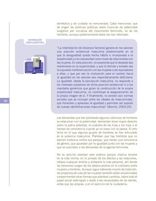 50
doméstico y de cuidado no remunerado. Cabe mencionar, que
de origen las políticas públicas sobre licencias de paternidad
surgieron por iniciativa del movimiento feminista, no de los
hombres, aunque posteriormente éstos las han retomado.
INFORMACIÓN
COMPLEMENTARIA
“La interrelación de [diversos factores] genera en los varones
una posición existencial masculina predominante en la
que la desigualdad queda hecha hábito e incorporada a la
subjetividad y a la corporeidad como modo de relacionarse con
las mujeres. En esta posición, no sorprende que lo deseado sea
mantenerse en la superioridad, y que lo temido y evitado sea
la supuesta indiferenciación con las mujeres o ser equivalente
a ellas, y que por eso la motivación para el cambio hacia
la igualdad en los varones sea mayoritariamente deficitaria:
La igualdad, desde la percepción masculina, no responde a
los intereses subjetivos de dicha posición existencial ni a los
mandatos genéricos que guían la construcción de la propia
subjetividad masculina, no contribuye al aseguramiento de
la propia imagen de sí. Y finalmente, no existen aún normas
sociales que se incluyan entre los ideales de masculinidad,
que fomenten y aplaudan la igualdad y permitan ser soporte
de nuevas identificaciones masculinas” (Bonino, 2003:20).
Las demandas que han planteado algunos colectivos de hombres
se relacionan con la paternidad: demandan tener mayor derecho
sobre la patria potestad, la custodia de las hijas y los hijos o el
tiempo de convivencia cuando ya no viven con la pareja. El otro
tema en el que algunos grupos de hombres se han articulado
es la violencia masculina. Plantean que hay hombres que no
ejercen violencia contra sus parejas, que tienen una conciencia
de género, que apuestan por la igualdad junto con las mujeres y
que se suscriben a las demandas de la agenda feminista.
No es sencillo plantear este análisis porque implica tocarse
en la vida íntima, en lo privado de los afectos y las relaciones,
rebasa cualquier ámbito y antepone lo más personal, ahí donde
las tensiones surgen de los desencuentros en lo cotidiano entre
mujeres y hombres. Aunque sigue habiendo mucho de tradición,
los proyectos de vida de las mujeres también están encaminados
a experimentar otras formas que plantean cambios, sobre todo el
papel social restringido o atado a las necesidades de los demás,
antes que las propias, y en el ejercicio de la ciudadanía.
 
