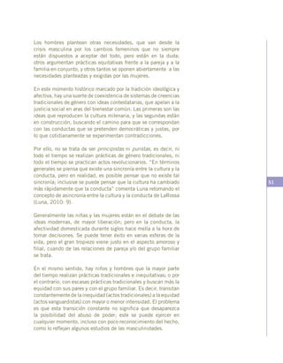 51
Los hombres plantean otras necesidades, que van desde la
crisis masculina por los cambios femeninos que no siempre
están dispuestos a aceptar del todo, pero están en la duda;
otros argumentan prácticas equitativas frente a la pareja y a la
familia en conjunto, y otros tantos se oponen abiertamente a las
necesidades planteadas y exigidas por las mujeres.
En este momento histórico marcado por la tradición ideológica y
afectiva, hay una suerte de coexistencia de sistemas de creencias
tradicionales de género con ideas contestatarias, que apelan a la
justicia social en aras del bienestar común. Las primeras son las
ideas que reproducen la cultura milenaria, y las segundas están
en construcción, buscando el camino para que se correspondan
con las conductas que se pretenden democráticas y justas, por
lo que cotidianamente se experimentan contradicciones.
Por ello, no se trata de ser principistas ni puristas, es decir, ni
todo el tiempo se realizan prácticas de género tradicionales, ni
todo el tiempo se practican actos revolucionarios. “En términos
generales se piensa que existe una sincronía entre la cultura y la
conducta, pero en realidad, es posible pensar que no existe tal
sincronía; inclusive se puede pensar que la cultura ha cambiado
más rápidamente que la conducta” comenta Luna retomando el
concepto de asincronía entre la cultura y la conducta de LaRossa
(Luna, 2010: 9).
Generalmente las niñas y las mujeres están en el debate de las
ideas modernas, de mayor liberación; pero en la conducta, la
afectividad domesticada durante siglos hace mella a la hora de
tomar decisiones. Se puede tener éxito en varias esferas de la
vida, pero el gran tropiezo viene justo en el aspecto amoroso y
filial, cuando de las relaciones de pareja y/o del grupo familiar
se trata.
En el mismo sentido, hay niños y hombres que la mayor parte
del tiempo realizan prácticas tradicionales e inequitativas; o por
el contrario, con escasas prácticas tradicionales y buscan más la
equidad con sus pares y con el grupo familiar. Es decir, transitan
constantemente de la inequidad (actos tradicionales) a la equidad
(actos vanguardistas) con mayor o menor intensidad. El problema
es que esta transición constante no significa que desaparezca
la posibilidad del abuso de poder; este se puede ejercer en
cualquier momento, incluso con poco reconocimiento del hecho,
como lo reflejan algunos estudios de las masculinidades.
 