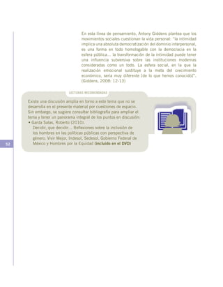52
En esta línea de pensamiento, Antony Giddens plantea que los
movimientos sociales cuestionan la vida personal: “la intimidad
implica una absoluta democratización del dominio interpersonal,
es una forma en todo homologable con la democracia en la
esfera pública… la transformación de la intimidad puede tener
una influencia subversiva sobre las instituciones modernas
consideradas como un todo. La esfera social, en la que la
realización emocional sustituye a la meta del crecimiento
económico, sería muy diferente [de lo que hemos conocido]”.
(Giddens, 2008: 12-13)
LECTURAS RECOMENDADAS
Existe una discusión amplia en torno a este tema que no se
desarrolla en el presente material por cuestiones de espacio.
Sin embargo, se sugiere consultar bibliografía para ampliar el
tema y tener un panorama integral de los puntos en discusión:
• Garda Salas, Roberto (2010).
	 Decidir, que decidir… Reflexiones sobre la inclusión de
los hombres en las políticas públicas con perspectiva de
género. Vivir Mejor, Indesol, Sedesol, Gobierno Federal de
México y Hombres por la Equidad (incluido en el DVD)
 