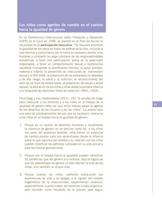 53
Los niños como agentes de cambio en el camino
hacia la igualdad de género
En la Conferencia Internacional sobre Población y Desarrollo
(CIPD) en el Cairo en 1994, se planteó en el Plan de Acción la
necesidad de la participación masculina: “Se requiere promover
la igualdad de los sexos en todas las esferas de la vida, incluida la
vida familiar y comunitaria; por lo tanto es necesario alentar a los
hombres a compartir la carga cotidiana de las responsabilidades
domésticas, a tener una participación activa en la paternidad
responsable, a tener un comportamiento sexual y reproductivo
saludable (incluyendo la planificación familiar, la salud prenatal,
materna e infantil, la prevención de infecciones de transmisión
sexual y el VIH-SIDA, la prevención de los embarazos no deseados
y de alto riesgo, la salud y la nutrición, el reconocimiento del
valor de los hijos de ambos sexos, la prevención del abuso y acoso
sexual), la educación de los niños y niñas desde la primera infancia
y la búsqueda de relaciones libres de violencia” (ONU, 1994).
Para Gaag y sus colaboradores (2011: 16) “la prueba de fuego
para involucrar a los hombres y a los niños en el trabajo de la
igualdad de género debe ser que dicho trabajo apoye la agenda
de los derechos de las mujeres y de las niñas”. La autora hace
una serie de planteamientos del por qué es necesario involucrar
a los niños en el trabajo hacia la igualdad de género:
1.	 Porque es un asunto de derechos humanos y usualmente
la violencia de género no se percibe como tal, y los niños
son parte del problema también, ellos tienen un potencial
de cambio porque justo sus aprendizajes desde la infancia
sobre lo que significa ser hombre y su relación con las niñas
pueden modificar los patrones culturales en su vida actual y
para las futuras generaciones.
2.	 Porque con el trabajo hacia la igualdad pueden identificar
los beneficios que les genera a sí mismos, bajo la lógica de
que los estereotipos de género no sólo afectan la vida de las
niñas, sino también su propia vida.
3.	Porque cuando los niños, conforme transcurren sus
experiencias de vida y se apegan a la rigidez del modelo
hegemónico de la masculinidad, experimentan violencia,
especialmente cuando tratan de resistirse a esta exigencia,
pero también como resultado de la presión para seguir
 