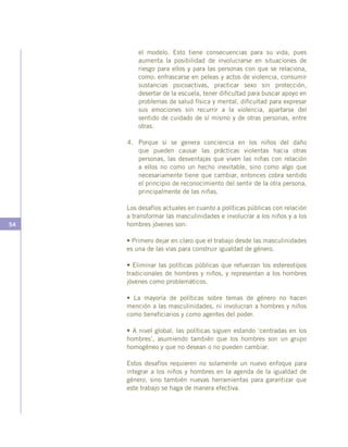 54
el modelo. Esto tiene consecuencias para su vida, pues
aumenta la posibilidad de involucrarse en situaciones de
riesgo para ellos y para las personas con que se relaciona,
como: enfrascarse en peleas y actos de violencia, consumir
sustancias psicoactivas, practicar sexo sin protección,
desertar de la escuela, tener dificultad para buscar apoyo en
problemas de salud física y mental, dificultad para expresar
sus emociones sin recurrir a la violencia, apartarse del
sentido de cuidado de sí mismo y de otras personas, entre
otras.
4.	 Porque si se genera conciencia en los niños del daño
que pueden causar las prácticas violentas hacia otras
personas, las desventajas que viven las niñas con relación
a ellos no como un hecho inevitable, sino como algo que
necesariamente tiene que cambiar, entonces cobra sentido
el principio de reconocimiento del sentir de la otra persona,
principalmente de las niñas.
Los desafíos actuales en cuanto a políticas públicas con relación
a transformar las masculinidades e involucrar a los niños y a los
hombres jóvenes son:
• Primero dejar en claro que el trabajo desde las masculinidades
es una de las vías para construir igualdad de género.
• Eliminar las políticas públicas que refuerzan los estereotipos
tradicionales de hombres y niños, y representan a los hombres
jóvenes como problemáticos.
• La mayoría de políticas sobre temas de género no hacen
mención a las masculinidades, ni involucran a hombres y niños
como beneficiarios y como agentes del poder.
• A nivel global, las políticas siguen estando ‘centradas en los
hombres’, asumiendo también que los hombres son un grupo
homogéneo y que no desean o no pueden cambiar.
Estos desafíos requieren no solamente un nuevo enfoque para
integrar a los niños y hombres en la agenda de la igualdad de
género, sino también nuevas herramientas para garantizar que
este trabajo se haga de manera efectiva.
 