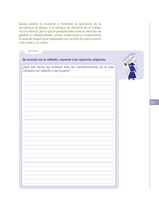 55
ACTIVIDAD
De acuerdo con tu reflexión, responde a las siguientes preguntas:
¿Qué han hecho los hombres ante las transformaciones de la vida
cotidiana con relación a las mujeres?
Queda abierta la invitación a fortalecer la aplicación de la
perspectiva de género y el enfoque de derechos en el trabajo
con la infancia, por lo que el presente texto tiene la intención de
generar un debate abierto, plural, constructivo y comprometido
en aras de proporcionar respuestas con sentido de justicia social
a las niñas y los niños.
 