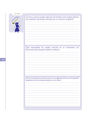 56
ACTIVIDAD
¿En torno a qué se pueden organizar los hombres como sujetos políticos
que enarbolen demandas concretas por su condición de género?
¿Qué necesidades los pueden articular en un movimiento con
reivindicaciones de género desde la infancia?
¿Cómo impactaría la construcción de una agenda política por la igualdad
de género de los hombres adultos en los niños?
 