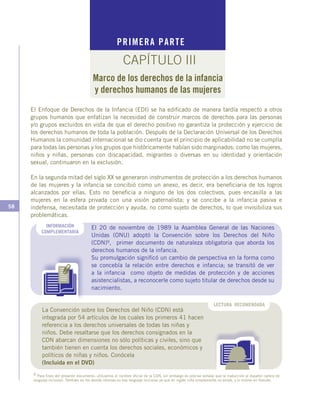 58
LECTURA RECOMENDADA
El Enfoque de Derechos de la Infancia (EDI) se ha edificado de manera tardía respecto a otros
grupos humanos que enfatizan la necesidad de construir marcos de derechos para las personas
y/o grupos excluidos en vista de que el derecho positivo no garantiza la protección y ejercicio de
los derechos humanos de toda la población. Después de la Declaración Universal de los Derechos
Humanos la comunidad internacional se dio cuenta que el principio de aplicabilidad no se cumplía
para todas las personas y los grupos que históricamente habían sido marginados: como las mujeres,
niños y niñas, personas con discapacidad, migrantes o diversas en su identidad y orientación
sexual, continuaron en la exclusión.
En la segunda mitad del siglo XX se generaron instrumentos de protección a los derechos humanos
de las mujeres y la infancia se concibió como un anexo, es decir, era beneficiaria de los logros
alcanzados por ellas. Esto no beneficia a ninguno de los dos colectivos, pues encasilla a las
mujeres en la esfera privada con una visión paternalista; y se concibe a la infancia pasiva e
indefensa, necesitada de protección y ayuda, no como sujeto de derechos, lo que invisibiliza sus
problemáticas.
PRIMERA PARTE
CAPÍTULO III
Marco de los derechos de la infancia
y derechos humanos de las mujeres
El 20 de noviembre de 1989 la Asamblea General de las Naciones
Unidas (ONU) adoptó la Convención sobre los Derechos del Niño
(CDN)9, primer documento de naturaleza obligatoria que aborda los
derechos humanos de la infancia.
Su promulgación significó un cambio de perspectiva en la forma como
se concebía la relación entre derechos e infancia; se transitó de ver
a la infancia como objeto de medidas de protección y de acciones
asistencialistas, a reconocerle como sujeto titular de derechos desde su
nacimiento.
INFORMACIÓN
COMPLEMENTARIA
9 Para fines del presente documento, utilizamos el nombre oficial de la CDN; sin embargo es preciso señalar que la traducción al español carece de
lenguaje inclusivo. También en los demás idiomas no hay lenguaje inclusivo ya que en inglés niña simplemente no existe, y lo mismo en francés.
La Convención sobre los Derechos del Niño (CDN) está
integrada por 54 artículos de los cuales los primeros 41 hacen
referencia a los derechos universales de todas las niñas y
niños. Debe resaltarse que los derechos consignados en la
CDN abarcan dimensiones no sólo políticas y civiles, sino que
también tienen en cuenta los derechos sociales, económicos y
políticos de niñas y niños. Conócela
(Incluida en el DVD)
 