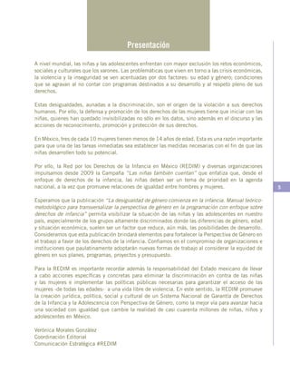 5
Presentación
A nivel mundial, las niñas y las adolescentes enfrentan con mayor exclusión los retos económicos,
sociales y culturales que los varones. Las problemáticas que viven en torno a las crisis económicas,
la violencia y la inseguridad se ven acentuadas por dos factores: su edad y género; condiciones
que se agravan al no contar con programas destinados a su desarrollo y al respeto pleno de sus
derechos.
Estas desigualdades, aunadas a la discriminación, son el origen de la violación a sus derechos
humanos. Por ello, la defensa y promoción de los derechos de las mujeres tiene que iniciar con las
niñas, quienes han quedado invisibilizadas no sólo en los datos, sino además en el discurso y las
acciones de reconocimiento, promoción y protección de sus derechos.
En México, tres de cada 10 mujeres tienen menos de 14 años de edad. Esta es una razón importante
para que una de las tareas inmediatas sea establecer las medidas necesarias con el fin de que las
niñas desarrollen todo su potencial.
Por ello, la Red por los Derechos de la Infancia en México (REDIM) y diversas organizaciones
impulsamos desde 2009 la Campaña “Las niñas también cuentan” que enfatiza que, desde el
enfoque de derechos de la infancia, las niñas deben ser un tema de prioridad en la agenda
nacional, a la vez que promueve relaciones de igualdad entre hombres y mujeres.
Esperamos que la publicación “La desigualdad de género comienza en la infancia. Manual teórico-
metodológico para transversalizar la perspectiva de género en la programación con enfoque sobre
derechos de infancia” permita visibilizar la situación de las niñas y las adolescentes en nuestro
país, especialmente de los grupos altamente discriminados donde las diferencias de género, edad
y situación económica, suelen ser un factor que reduce, aún más, las posibilidades de desarrollo.
Consideramos que esta publicación brindará elementos para fortalecer la Perspectiva de Género en
el trabajo a favor de los derechos de la infancia. Confiamos en el compromiso de organizaciones e
instituciones que paulatinamente adoptarán nuevas formas de trabajo al considerar la equidad de
género en sus planes, programas, proyectos y presupuesto.
Para la REDIM es importante recordar además la responsabilidad del Estado mexicano de llevar
a cabo acciones específicas y concretas para eliminar la discriminación en contra de las niñas
y las mujeres e implementar las políticas públicas necesarias para garantizar el acceso de las
mujeres -de todas las edades- a una vida libre de violencia. En este sentido, la REDIM promueve
la creación jurídica, política, social y cultural de un Sistema Nacional de Garantía de Derechos
de la Infancia y la Adolescencia con Perspectiva de Género, como la mejor vía para avanzar hacia
una sociedad con igualdad que cambie la realidad de casi cuarenta millones de niñas, niños y
adolescentes en México.
Verónica Morales González
Coordinación Editorial
Comunicación Estratégica #REDIM
 