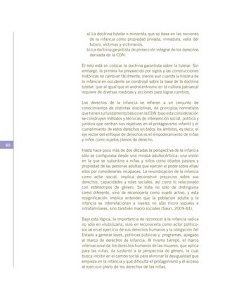 60
a) La doctrina tutelar o minorista que se basa en las nociones
de la infancia como propiedad privada, inmadura, valor del
futuro, víctimas y victimarios.
b) La doctrina garantista de protección integral de los derechos
derivada de la CDN.
El reto está en colocar la doctrina garantista sobre la tutelar. Sin
embargo, la primera ha prevalecido por siglos y las construcciones
históricas no cambian fácilmente, menos aun cuando la historia de
la infancia en occidente se construyó sobre la base de la doctrina
tutelar; que al igual que el androcentrismo en la cultura patriarcal
requiere de diversas medidas y acciones para lograr cambios.
Los derechos de la infancia se refieren a un conjunto de
conocimientos de distintas disciplinas, de principios normativos
quetienensufundamentobásicoenlaCDN;bajoestaconsideración
se construyen métodos y técnicas de intervención social, política y
jurídica que centran sus objetivos en el protagonismo infantil y el
cumplimiento de estos derechos en todos los ámbitos, es decir, el
eje rector del enfoque de derechos es el empoderamiento de niñas
y niños como sujetos plenos de derecho.
Hasta hace poco más de dos décadas la perspectiva de la infancia
sólo se configuraba desde una mirada adultocéntrica: una visión
en la que se subordina a niñas y niños como objetos pasivos y
propiedad de las personas adultas que ejercen el poder sobre ellas/
ellos por considerarles incapaces. La reivindicación de la infancia
como actor social, implica deconstruir prejuicios sobre sus
derechos, capacidades y roles sociales, así como lo relacionado
con estereotipos de género. Se trata no sólo de distinguirla
como diferente, sino de reconocerla como sujeto activo, y esta
resignificación implica entender que la población adulta y la
infancia se interrelacionan a niveles no sólo micro sociales e
intrafamiliares, sino también macro sociales (Sauri, 2009:44).
Bajo esta lógica, la importancia de reconocer a la infancia radica
no sólo en visibilizarla, sino en reconocerla como actor político-
social en el ejercicio de sus derechos humanos y la obligación del
Estado a generar leyes, políticas públicas y programas, apegado
al marco de derechos de infancia. Al mismo tiempo, el marco
internacional de los derechos humanos de las mujeres, que aplica
para las niñas, da sustento a la perspectiva de género, la cual
busca incidir en el cambo social para eliminar la desigualdad que
empieza en la infancia y que dificulta el protagonismo y el acceso
al ejercicio pleno de los derechos de las niñas.
 