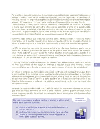 61
Por lo tanto, el marco de los derechos de infancia promueve el cambio de paradigma tradicional que
define a la infancia como pasiva, inmadura e incompleta, para dar un giro hacia el cambio social,
político y jurídico que origine nuevas prácticas socioeducativas cuyos principios epistemológicos,
teóricos y éticos permitan concebir y tratar a niñas y niños como sujetos plenos de derecho.
Existen diversos factores y condiciones que determinan la realidad de las infancias, la edad en
sí misma es un elemento de significativa influencia que establece la forma en la que el Estado,
las instituciones, la sociedad, y las personas adultas perciben y se interrelacionan con un niño
o una niña. Las posibilidades de opinar sobre asuntos que les afectan o participar ejerciendo su
ciudadanía son derechos confinados por ser personas menores de 18 años.
Asimismo, cabe señalar que todos los derechos están interrelacionados y tienen la misma
importancia, por lo cual la violación de un derecho impacta a otros. Sin embargo, afinando la
mirada el entendimiento de la infancia es distinto cuando el factor que interviene es el género.
La CDN de origen fue concebida de manera neutral a las relaciones de género, por lo que se
precisa de un trabajo que elimine las brechas de desigualdad entre niñas y niños. En principio,
niñas y niños deberían acceder y ejercer los mismos derechos; sin embargo, eso no sucede en la
vida cotidiana, los rezagos históricos demuestran que las niñas viven profundas desventajas en una
sociedad que las concibe inferiores respecto a los niños.
El enfoque de género no discute si las niñas son mejores o más bondadosas que los niños, ni plantea
por moda que ahora se les debe apoyar. El centro de la discusión es que como humanas - aunque
suene tautológico - es su derecho acceder a todos los derechos, en el ejercicio de la ciudadanía.
Un reto es no concebir a la familia como una unidad construida en la lógica patriarcal, que diluye
la individualidad de las personas, en una suerte de familismo que absorbe y agota en sí mismos los
derechos de sus integrantes, particularmente de mujeres, niñas y niños. No basta la incorporación
de las niñas como sujeto de derecho o como colectivo en el marco de la reivindicación de los
derechos de las mujeres, si en la práctica cotidiana las acciones y los discursos en torno a ellas
son discriminatorios.
Hace más de dos décadas Florinda Ríquer (1998:24) ya invitaba a generar estrategias y mecanismos
que eviten establecer el destino de niñas y niños “no sólo a cumplir papeles distintos, sino a
ocupar posiciones sociales de desigual prestigio desde las que se reproduce el orden desigual de
nuestra sociedad”.
INFORMACIÓN
COMPLEMENTARIAHay tres elementos que ayudan a plantear el análisis de género en el
marco de los derechos humanos:
a)	 Identificar las desigualdades que experimentan las niñas con
relación a los niños.
b)	 Identificar los mecanismos de discriminación hacia las niñas.
c)	 Disolver el familismo para reconocer a cada integrante de la
familia como sujeto de derecho.
 