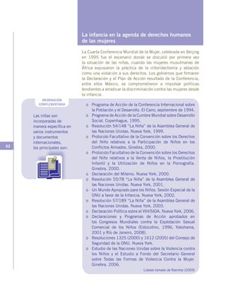 62
La infancia en la agenda de derechos humanos
de las mujeres
La Cuarta Conferencia Mundial de la Mujer, celebrada en Beijing
en 1995 fue el escenario donde se discutió por primera vez
la situación de las niñas, cuando las mujeres musulmanas de
África expusieron la práctica de la clitoridectomía y ablación
como una violación a sus derechos. Los gobiernos que firmaron
la Declaración y el Plan de Acción resultado de la Conferencia,
entre ellos México, se comprometieron a impulsar políticas
tendientes a erradicar la discriminación contra las mujeres desde
la infancia.
INFORMACIÓN
COMPLEMENTARIA
Las niñas son
incorporadas de
manera específica en
varios instrumentos
y documentos
internacionales,
los principales son:
o	 Programa de Acción de la Conferencia Internacional sobre
la Población y el Desarrollo. El Cairo, septiembre de 1994.
o	 Programa de Acción de la Cumbre Mundial sobre Desarrollo
Social. Copenhague, 1995.
o	 Resolución 54/148 “La Niña” de la Asamblea General de
las Naciones Unidas. Nueva York, 1999.
o	 Protocolo Facultativo de la Convención sobre los Derechos
del Niño relativos a la Participación de Niños en los
Conflictos Armados. Ginebra, 2000.
o	 Protocolo Facultativo de la Convención sobre los Derechos
del Niño relativos a la Venta de Niños, la Prostitución
Infantil y la Utilización de Niños en la Pornografía.
Ginebra, 2000.
o	 Declaración del Milenio. Nueva York, 2000.
o	 Resolución 55/78 “La Niña” de la Asamblea General de
las Naciones Unidas. Nueva York, 2001.
o	 Un Mundo Apropiado para los Niños. Sesión Especial de la
ONU a favor de la Infancia. Nueva York, 2002.
o	 Resolución 57/189 “La Niña” de la Asamblea General de
las Naciones Unidas. Nueva York, 2003.
o	 Declaración Política sobre el VIH/SIDA. Nueva York, 2006.
o	Declaraciones y Programas de Acción aprobados en
los Congresos Mundiales contra la Explotación Sexual
Comercial de los Niños (Estocolmo, 1996; Yokohama,
2001 y Río de Janeiro, 2008).
o	 Resoluciones 1325 (2000) y 1612 (2005) del Consejo de
Seguridad de la ONU. Nueva York.
o	 Estudio de las Naciones Unidas sobre la Violencia contra
los Niños y el Estudio a Fondo del Secretario General
sobre Todas las Formas de Violencia Contra la Mujer.
Ginebra, 2006.
Listado tomado de Ramírez (2009)
 