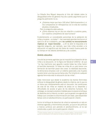 63
La filósofa Ana Miguel despunta el hilo del debate sobre la
desigualdad entre los géneros hoy día cuando argumenta que la
pregunta pertinente no es:
•	 ¿Estamos mejor que hace 100 años? Definitivamente sí, si
nos comparamos en retrospectiva con la vida de nuestras
abuelas y bisabuelas.
Pero la pregunta adecuada es:
•	 ¿Cómo estamos hoy en día con relación a nuestros pares,
con nuestros compañeros de raza humana?
Evidentemente un considerable porcentaje de la población de
niñas y mujeres - no todas10 - han avanzado grandes trechos en el
ejercicio de la ciudadanía, pero los cambios no necesariamente
implican un mayor bienestar… y ahí se abre la respuesta a la
segunda pregunta, por ejemplo, que más niñas accedan a la
educación no significa que las libera de invertir buena parte de
su tiempo en las labores domésticas y de cuidado.
Ámbito educativo
Una de las primeras agendas que se impulsó fue el derecho de las
niñas a la educación, en la lógica de Valcárcel (2007a) de que
“no hay machismo que aguante cuando todas las niñas hacen
el bachiller elemental. Si todas las niñas de un país tienen una
formación de bachiller pasan dos cosas: la natalidad desciende,
la democracia empieza a ser un sistema apreciado y las mujeres
quieren tener una cosa que se llama vida. Por lo tanto en cualquier
agenda feminista está la educación de las niñas”.
Cabe mencionar que desde la academia las teorías feministas
enfocan la desigualdad de género desde la infancia, por lo que es
un tema que cotidianamente está en discusión: las condiciones
de vida de las niñas en materia de atraso en su desarrollo y
dificultades de acceso al goce de los derechos humanos. Sin
embargo, es necesario ampliar el debate para incorporar el enfoque
de derechos de la infancia, es decir, que se genere una agenda de
trabajo que considere la discriminación por edad, para desarrollar
temas como el adultocentrismo y la participación infantil.
Incluir el enfoque de derechos de infancia representa un reto en
diversas agendas y movimientos actuales, ya que en las políticas
y marcos jurídicos aún persiste el adultocentrismo, al no ser
construidos a partir de la participación infantil.
10 Amelia Valcárcel señala que el feminismo es un movimiento global e internacionalista, porque
apunta a la reivindicación de los derechos de todas las mujeres en cada rincón del mundo.
 